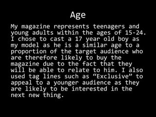 Age
My magazine represents teenagers and
young adults within the ages of 15-24.
I chose to cast a 17 year old boy as
my model as he is a similar age to a
proportion of the target audience who
are therefore likely to buy the
magazine due to the fact that they
will be able to relate to him. I also
used tag lines such as “Exclusive” to
appeal to a younger audience as they
are likely to be interested in the
next new thing.
 