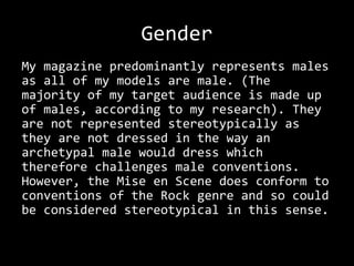 Gender
My magazine predominantly represents males
as all of my models are male. (The
majority of my target audience is made up
of males, according to my research). They
are not represented stereotypically as
they are not dressed in the way an
archetypal male would dress which
therefore challenges male conventions.
However, the Mise en Scene does conform to
conventions of the Rock genre and so could
be considered stereotypical in this sense.
 