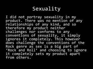Sexuality
I did not portray sexuality in my
product. There was no mention of any
relationships of any kind, and so
therefore my product neither
challenges nor conforms to any
conventions of sexuality, it simply
ignores it completely. This however
does challenge the conventions of the
Rock genre as sex is a big part of
‘Rock and Roll’ and choosing to ignore
it completely sets my product apart
from others.
 
