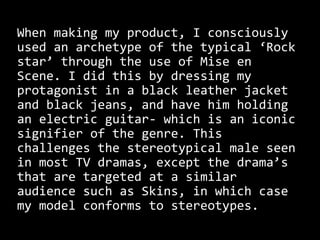 When making my product, I consciously
used an archetype of the typical ‘Rock
star’ through the use of Mise en
Scene. I did this by dressing my
protagonist in a black leather jacket
and black jeans, and have him holding
an electric guitar- which is an iconic
signifier of the genre. This
challenges the stereotypical male seen
in most TV dramas, except the drama’s
that are targeted at a similar
audience such as Skins, in which case
my model conforms to stereotypes.
 