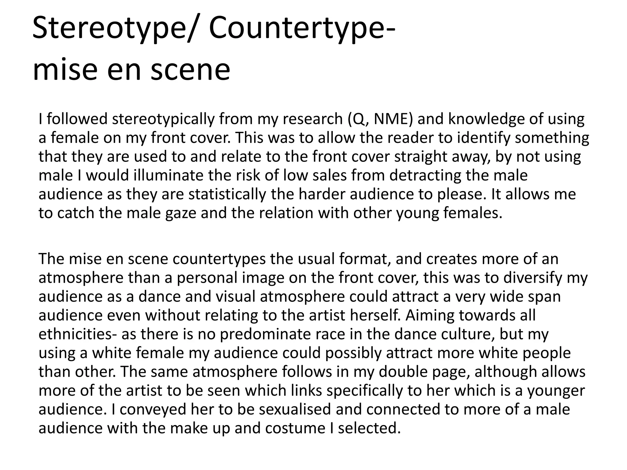 Stereotype/ Countertype-
mise en scene
I followed stereotypically from my research (Q, NME) and knowledge of using
a female on my front cover. This was to allow the reader to identify something
that they are used to and relate to the front cover straight away, by not using
male I would illuminate the risk of low sales from detracting the male
audience as they are statistically the harder audience to please. It allows me
to catch the male gaze and the relation with other young females.
The mise en scene countertypes the usual format, and creates more of an
atmosphere than a personal image on the front cover, this was to diversify my
audience as a dance and visual atmosphere could attract a very wide span
audience even without relating to the artist herself. Aiming towards all
ethnicities- as there is no predominate race in the dance culture, but my
using a white female my audience could possibly attract more white people
than other. The same atmosphere follows in my double page, although allows
more of the artist to be seen which links specifically to her which is a younger
audience. I conveyed her to be sexualised and connected to more of a male
audience with the make up and costume I selected.
 