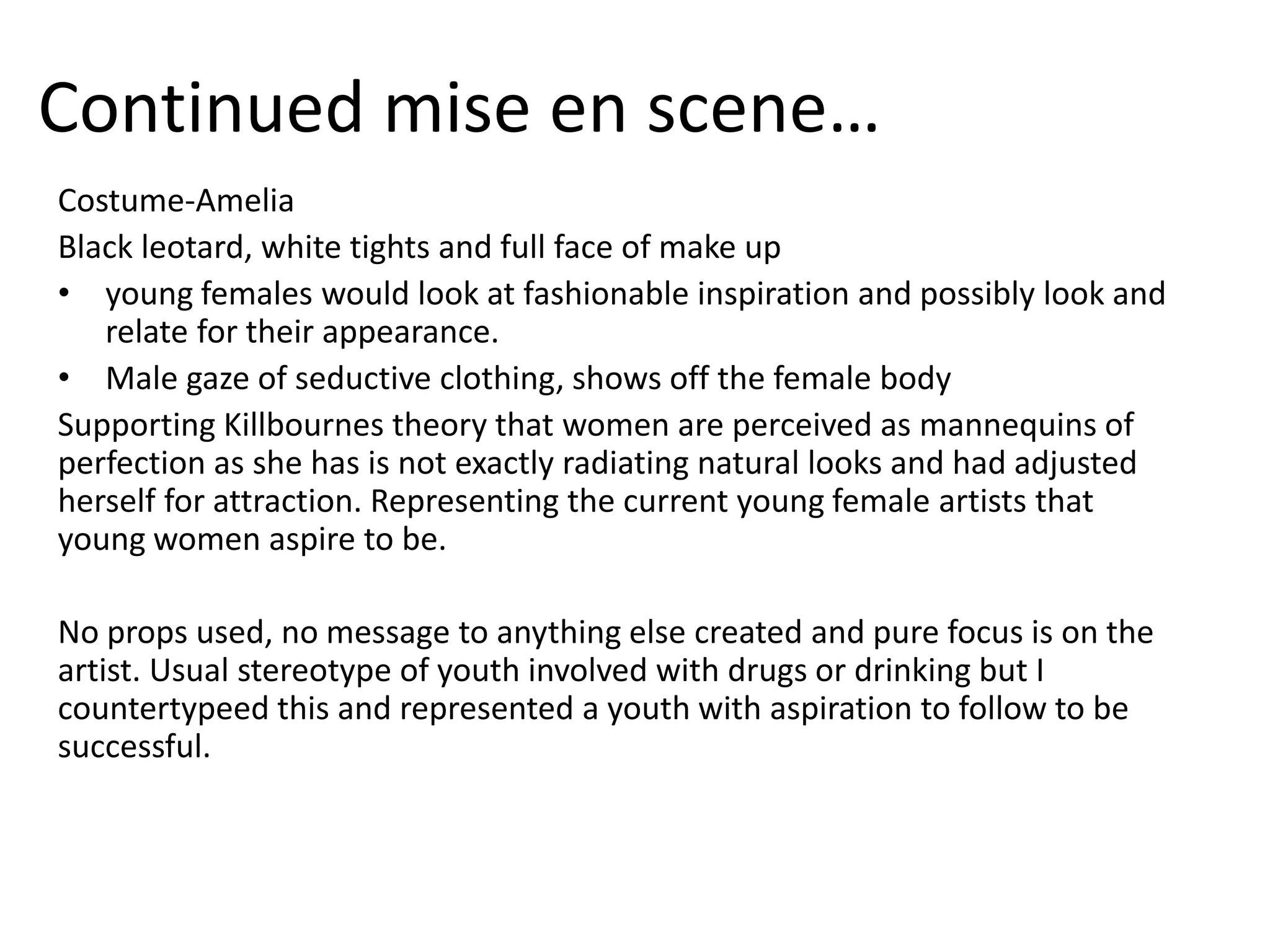 Continued mise en scene…
Costume-Amelia
Black leotard, white tights and full face of make up
• young females would look at fashionable inspiration and possibly look and
relate for their appearance.
• Male gaze of seductive clothing, shows off the female body
Supporting Killbournes theory that women are perceived as mannequins of
perfection as she has is not exactly radiating natural looks and had adjusted
herself for attraction. Representing the current young female artists that
young women aspire to be.
No props used, no message to anything else created and pure focus is on the
artist. Usual stereotype of youth involved with drugs or drinking but I
countertypeed this and represented a youth with aspiration to follow to be
successful.
 
