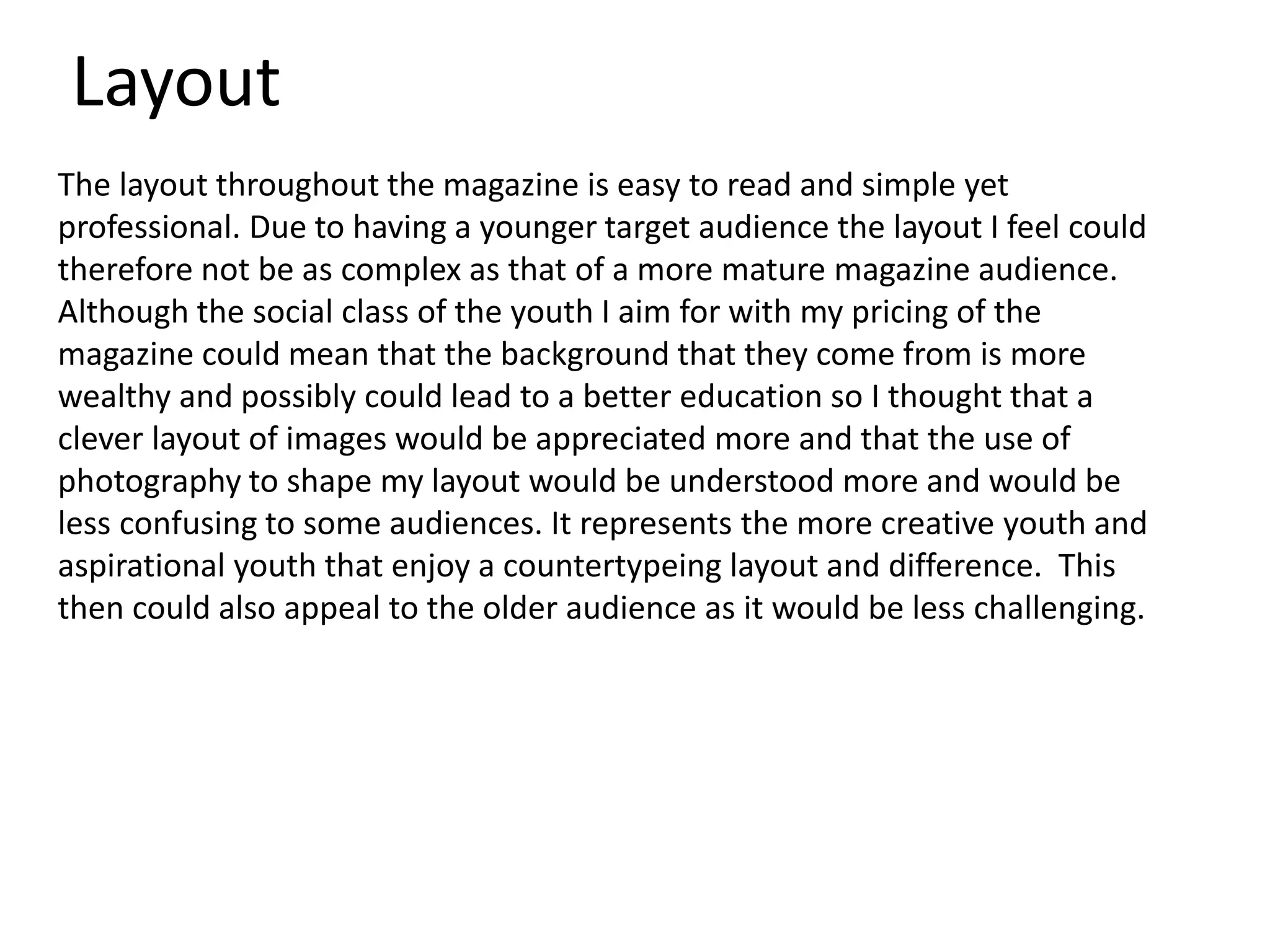 Layout
The layout throughout the magazine is easy to read and simple yet
professional. Due to having a younger target audience the layout I feel could
therefore not be as complex as that of a more mature magazine audience.
Although the social class of the youth I aim for with my pricing of the
magazine could mean that the background that they come from is more
wealthy and possibly could lead to a better education so I thought that a
clever layout of images would be appreciated more and that the use of
photography to shape my layout would be understood more and would be
less confusing to some audiences. It represents the more creative youth and
aspirational youth that enjoy a countertypeing layout and difference. This
then could also appeal to the older audience as it would be less challenging.
 