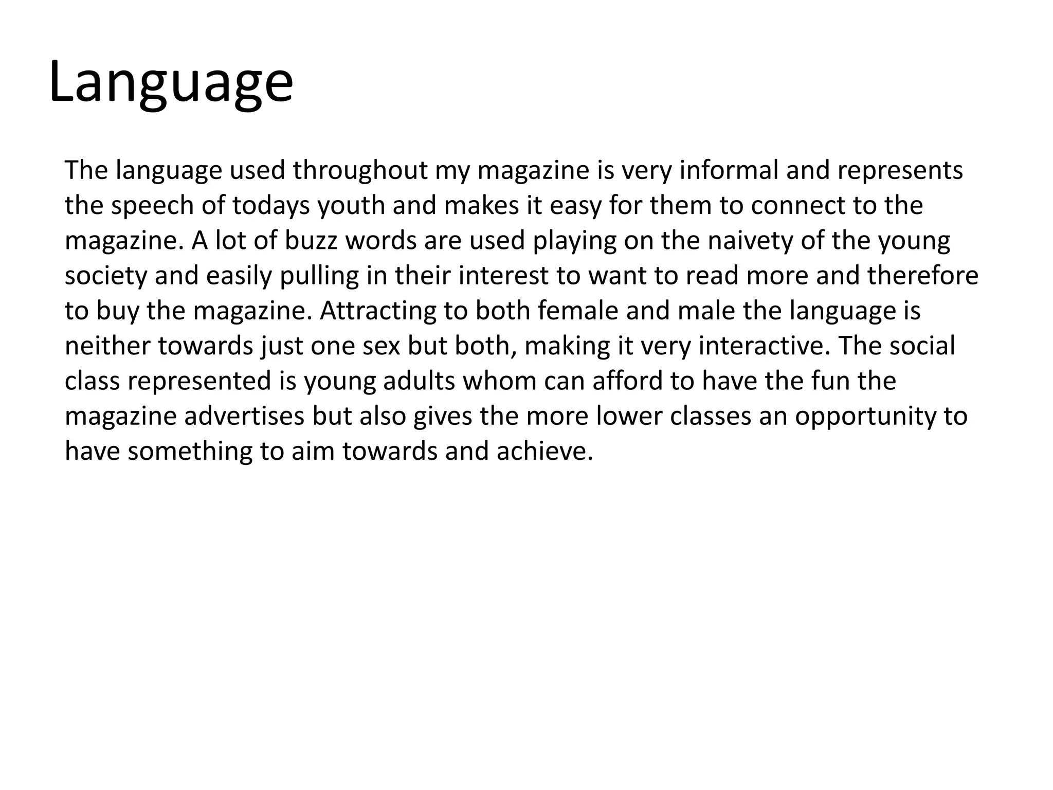 Language
The language used throughout my magazine is very informal and represents
the speech of todays youth and makes it easy for them to connect to the
magazine. A lot of buzz words are used playing on the naivety of the young
society and easily pulling in their interest to want to read more and therefore
to buy the magazine. Attracting to both female and male the language is
neither towards just one sex but both, making it very interactive. The social
class represented is young adults whom can afford to have the fun the
magazine advertises but also gives the more lower classes an opportunity to
have something to aim towards and achieve.
 