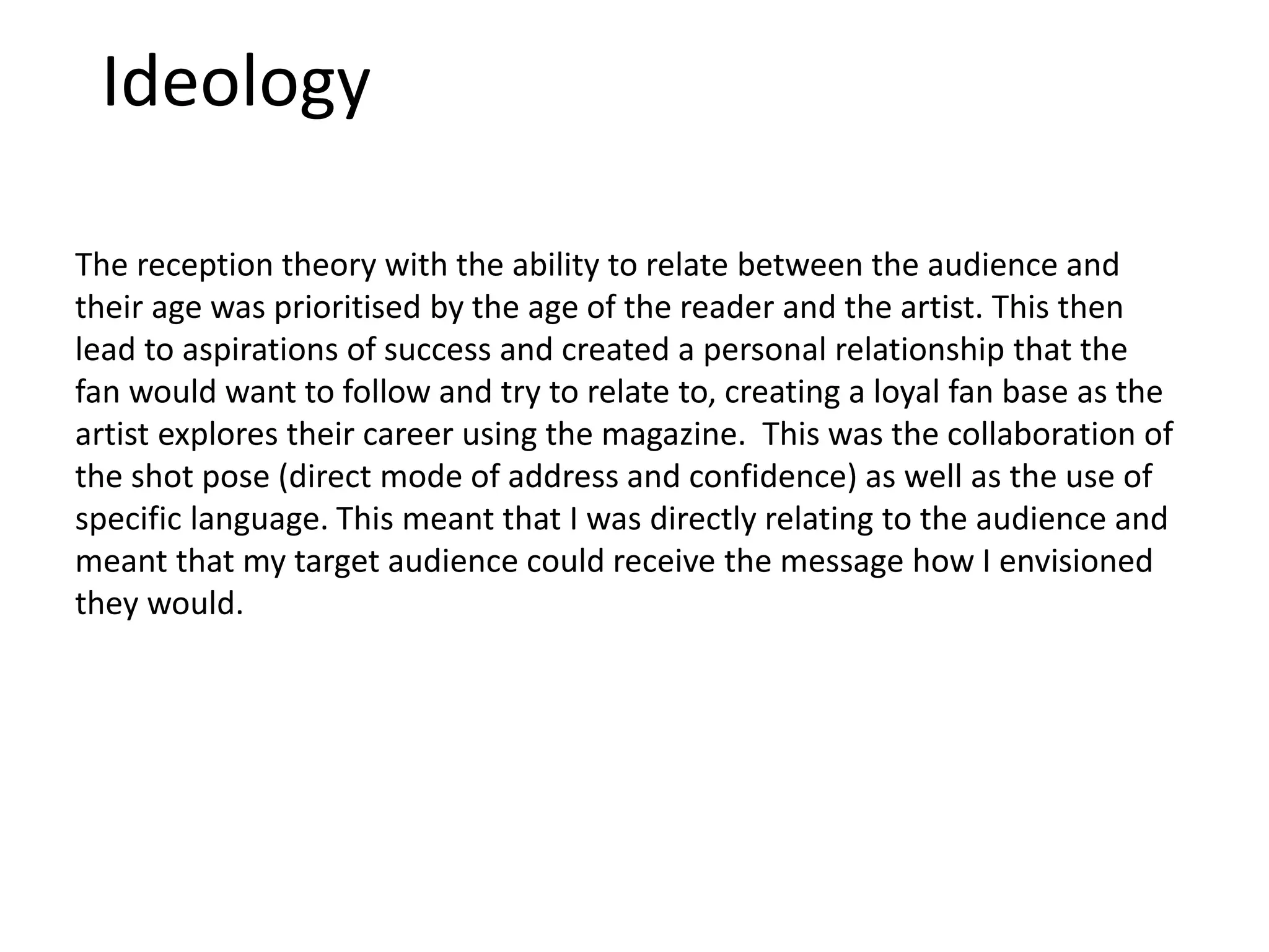 Ideology
The reception theory with the ability to relate between the audience and
their age was prioritised by the age of the reader and the artist. This then
lead to aspirations of success and created a personal relationship that the
fan would want to follow and try to relate to, creating a loyal fan base as the
artist explores their career using the magazine. This was the collaboration of
the shot pose (direct mode of address and confidence) as well as the use of
specific language. This meant that I was directly relating to the audience and
meant that my target audience could receive the message how I envisioned
they would.
 