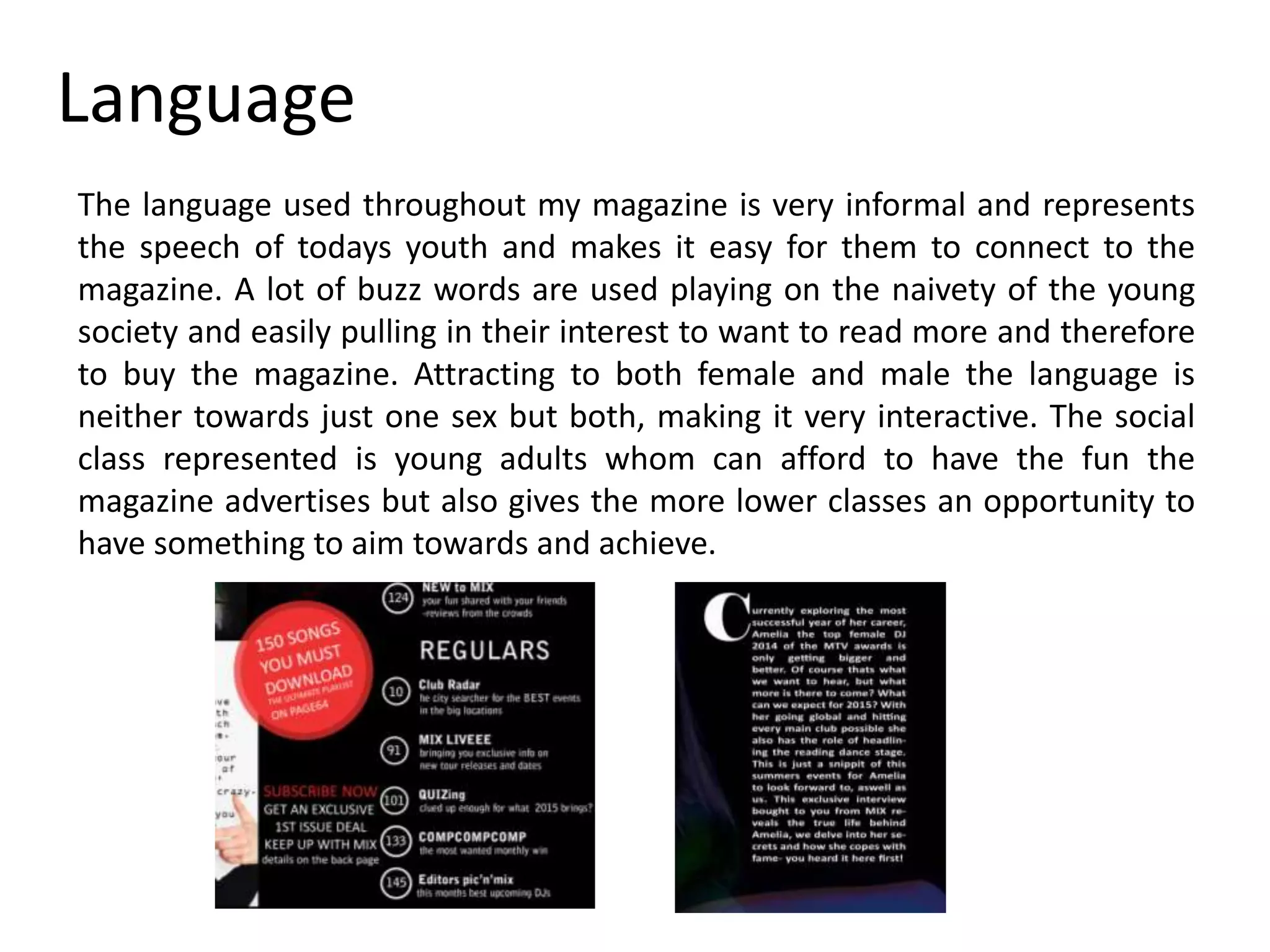 Language
The language used throughout my magazine is very informal and represents
the speech of todays youth and makes it easy for them to connect to the
magazine. A lot of buzz words are used playing on the naivety of the young
society and easily pulling in their interest to want to read more and therefore
to buy the magazine. Attracting to both female and male the language is
neither towards just one sex but both, making it very interactive. The social
class represented is young adults whom can afford to have the fun the
magazine advertises but also gives the more lower classes an opportunity to
have something to aim towards and achieve.
 