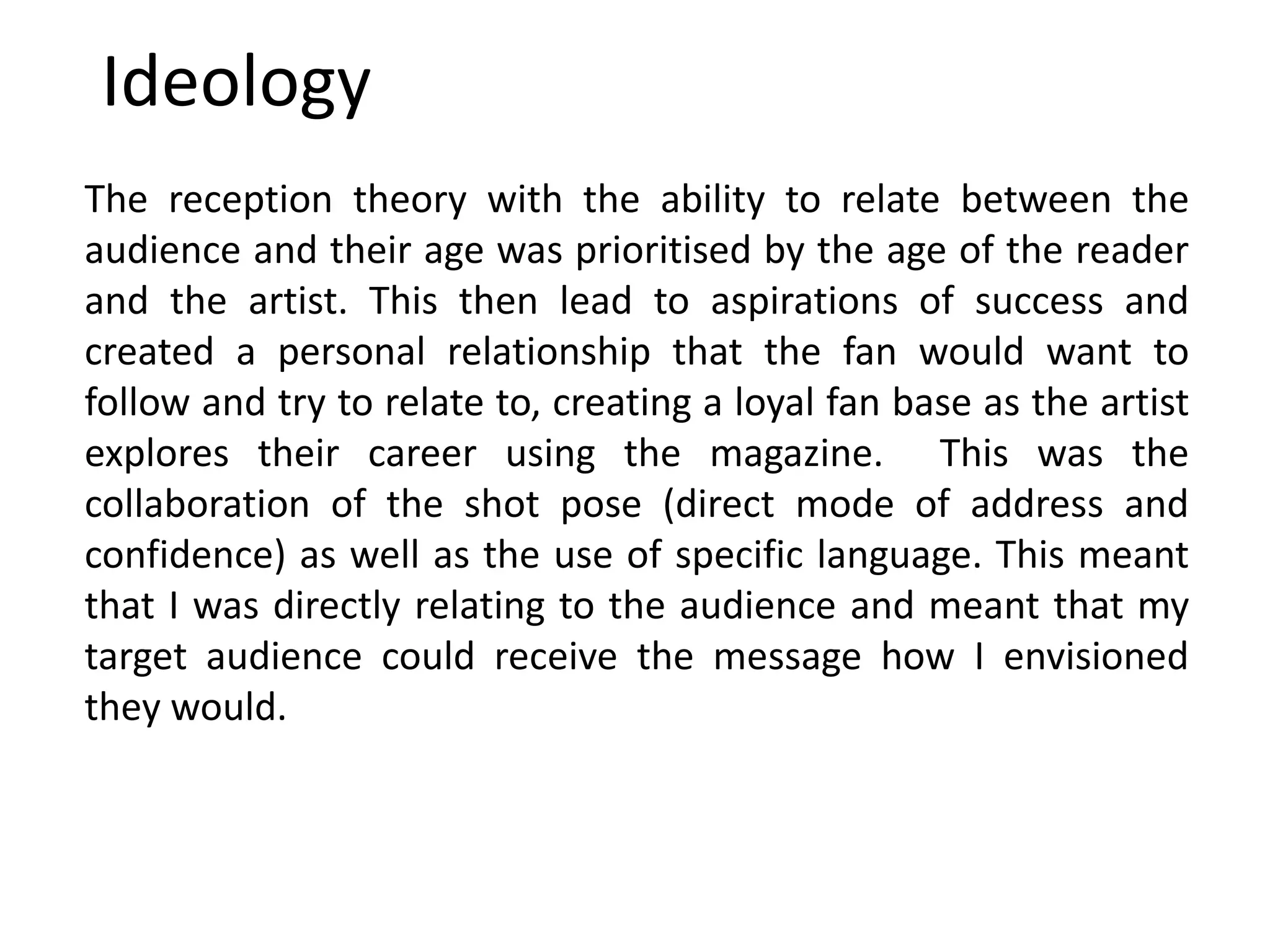 Ideology
The reception theory with the ability to relate between the
audience and their age was prioritised by the age of the reader
and the artist. This then lead to aspirations of success and
created a personal relationship that the fan would want to
follow and try to relate to, creating a loyal fan base as the artist
explores their career using the magazine. This was the
collaboration of the shot pose (direct mode of address and
confidence) as well as the use of specific language. This meant
that I was directly relating to the audience and meant that my
target audience could receive the message how I envisioned
they would.
 