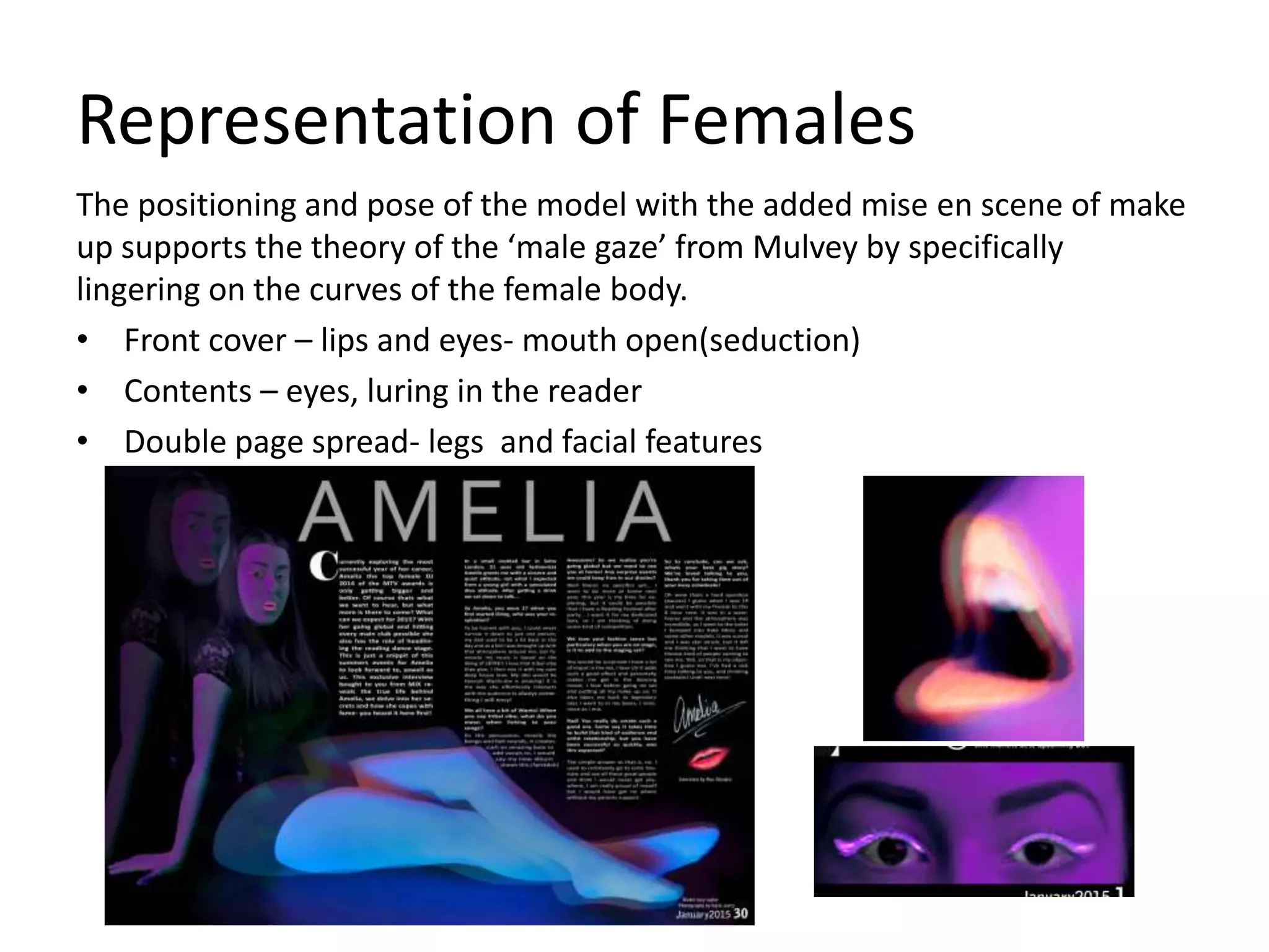 Representation of Females
The positioning and pose of the model with the added mise en scene of make
up supports the theory of the ‘male gaze’ from Mulvey by specifically
lingering on the curves of the female body.
• Front cover – lips and eyes- mouth open(seduction)
• Contents – eyes, luring in the reader
• Double page spread- legs and facial features
 