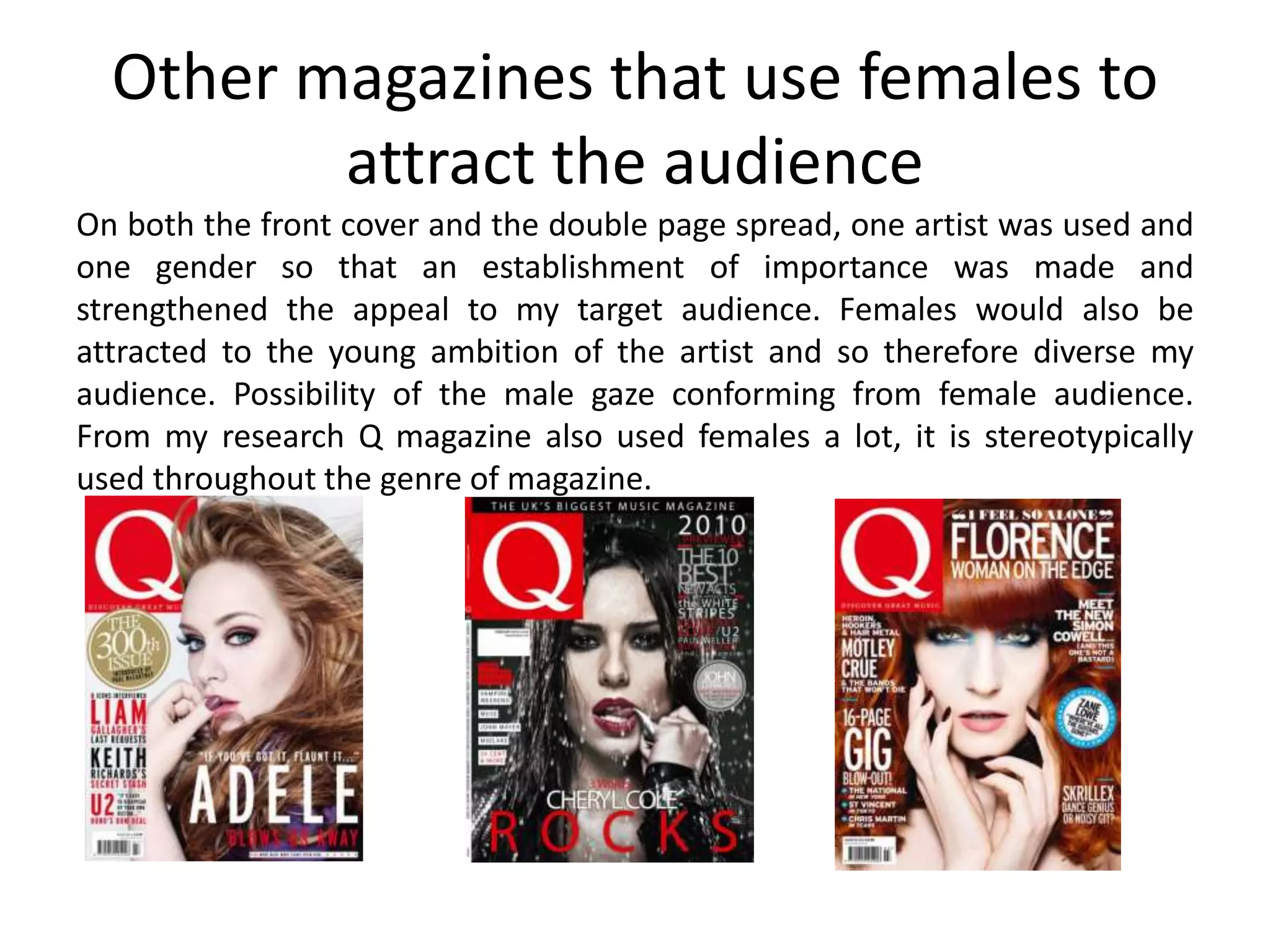 Other magazines that use females to
attract the audience
On both the front cover and the double page spread, one artist was used and
one gender so that an establishment of importance was made and
strengthened the appeal to my target audience. Females would also be
attracted to the young ambition of the artist and so therefore diverse my
audience. Possibility of the male gaze conforming from female audience.
From my research Q magazine also used females a lot, it is stereotypically
used throughout the genre of magazine.
 