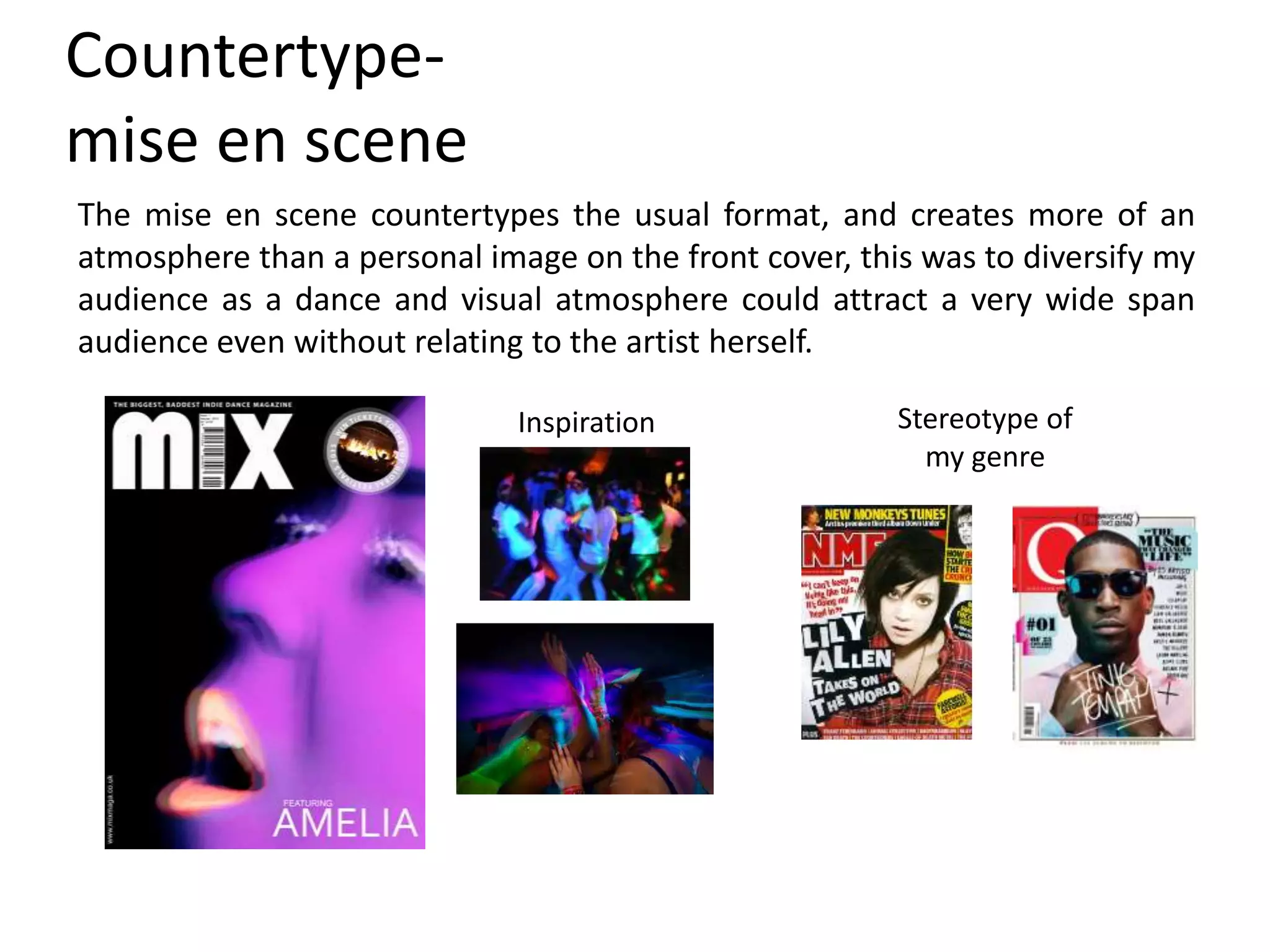 Countertype-
mise en scene
The mise en scene countertypes the usual format, and creates more of an
atmosphere than a personal image on the front cover, this was to diversify my
audience as a dance and visual atmosphere could attract a very wide span
audience even without relating to the artist herself.
Inspiration Stereotype of
my genre
 