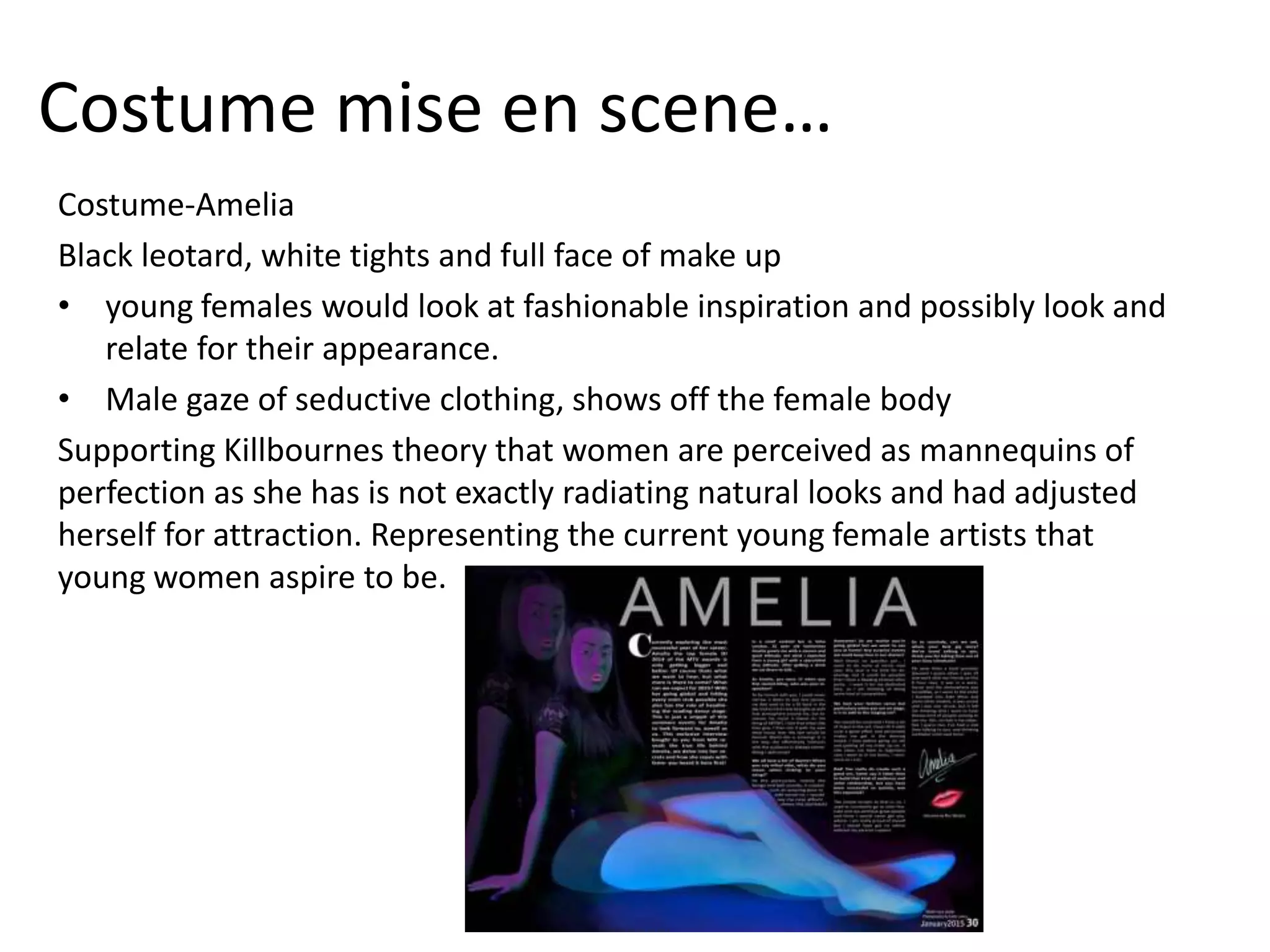 Costume mise en scene…
Costume-Amelia
Black leotard, white tights and full face of make up
• young females would look at fashionable inspiration and possibly look and
relate for their appearance.
• Male gaze of seductive clothing, shows off the female body
Supporting Killbournes theory that women are perceived as mannequins of
perfection as she has is not exactly radiating natural looks and had adjusted
herself for attraction. Representing the current young female artists that
young women aspire to be.
 