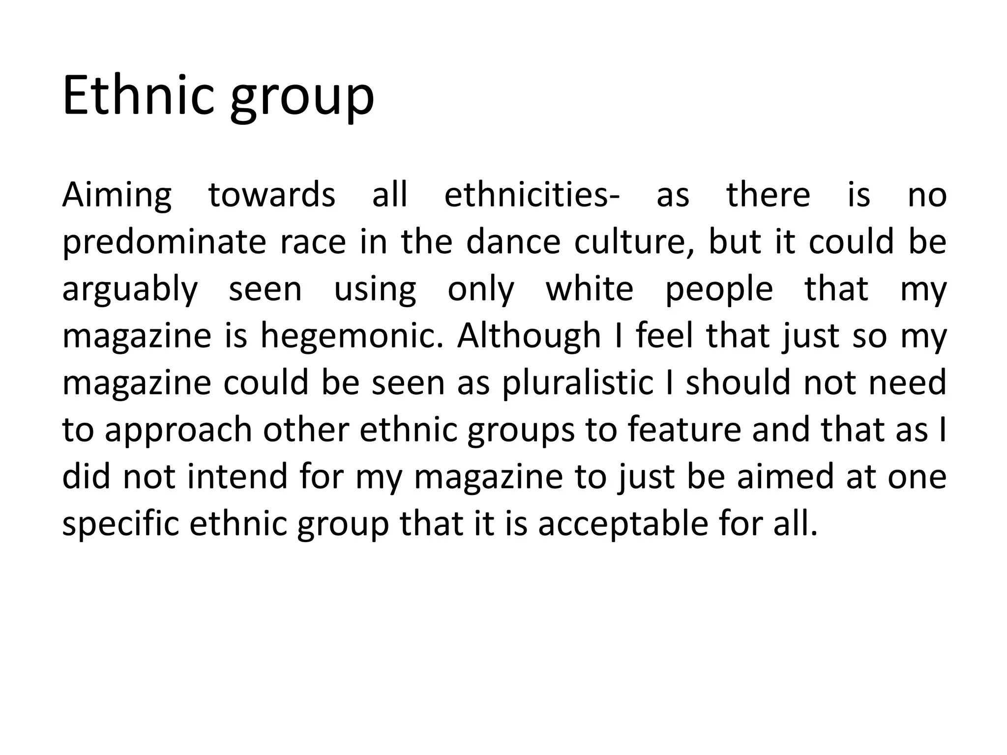 Ethnic group
Aiming towards all ethnicities- as there is no
predominate race in the dance culture, but it could be
arguably seen using only white people that my
magazine is hegemonic. Although I feel that just so my
magazine could be seen as pluralistic I should not need
to approach other ethnic groups to feature and that as I
did not intend for my magazine to just be aimed at one
specific ethnic group that it is acceptable for all.
 