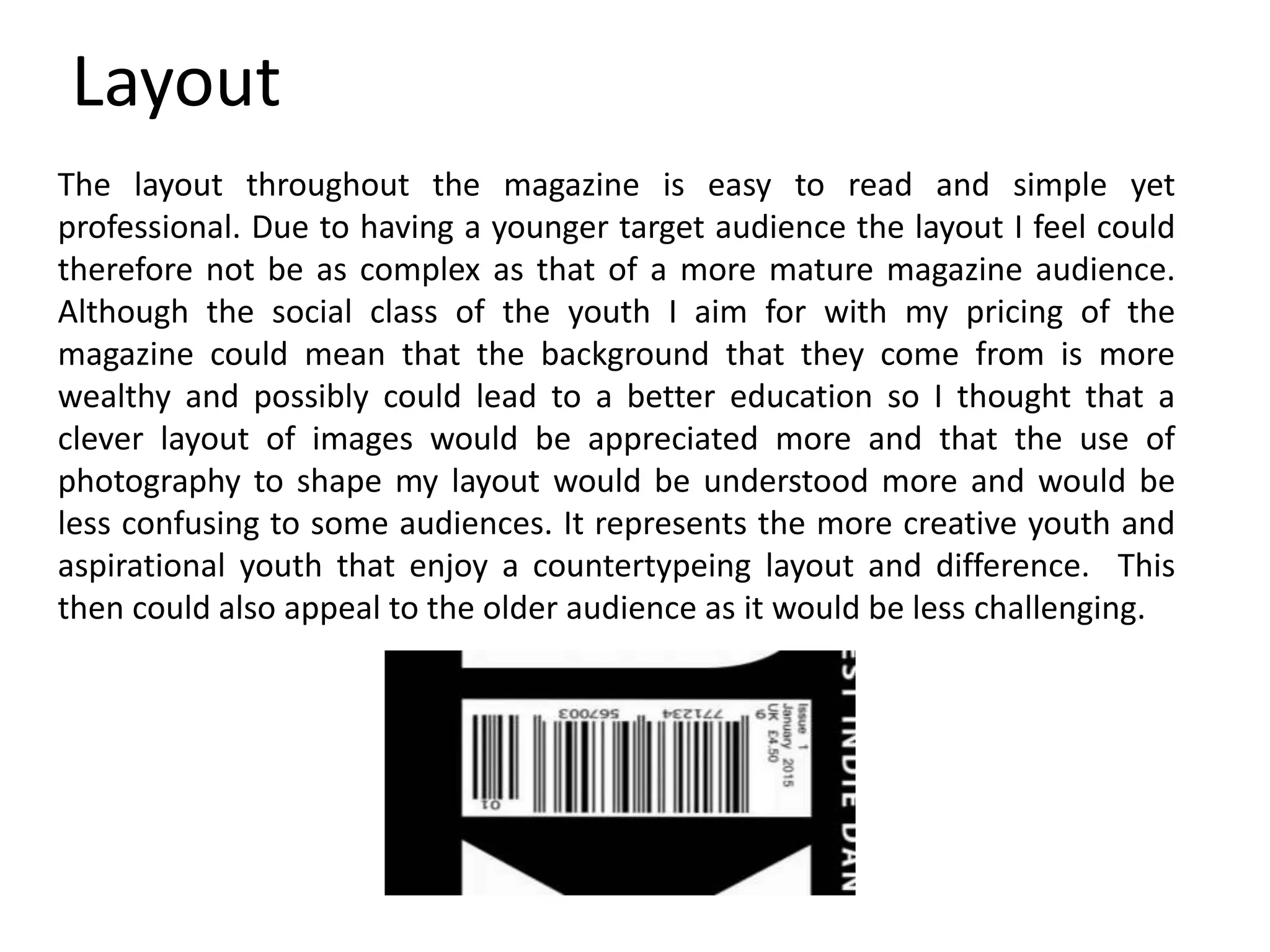 Layout
The layout throughout the magazine is easy to read and simple yet
professional. Due to having a younger target audience the layout I feel could
therefore not be as complex as that of a more mature magazine audience.
Although the social class of the youth I aim for with my pricing of the
magazine could mean that the background that they come from is more
wealthy and possibly could lead to a better education so I thought that a
clever layout of images would be appreciated more and that the use of
photography to shape my layout would be understood more and would be
less confusing to some audiences. It represents the more creative youth and
aspirational youth that enjoy a countertypeing layout and difference. This
then could also appeal to the older audience as it would be less challenging.
 