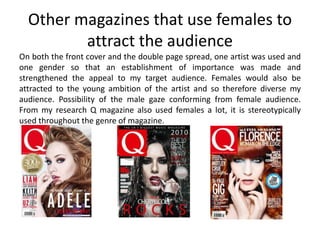 Other magazines that use females to
attract the audience
On both the front cover and the double page spread, one artist was used and
one gender so that an establishment of importance was made and
strengthened the appeal to my target audience. Females would also be
attracted to the young ambition of the artist and so therefore diverse my
audience. Possibility of the male gaze conforming from female audience.
From my research Q magazine also used females a lot, it is stereotypically
used throughout the genre of magazine.
 
