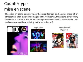 Countertype-
mise en scene
The mise en scene countertypes the usual format, and creates more of an
atmosphere than a personal image on the front cover, this was to diversify my
audience as a dance and visual atmosphere could attract a very wide span
audience even without relating to the artist herself.
Inspiration Stereotype of
my genre
 