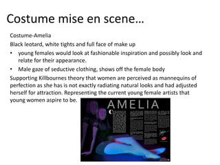 Costume mise en scene…
Costume-Amelia
Black leotard, white tights and full face of make up
• young females would look at fashionable inspiration and possibly look and
relate for their appearance.
• Male gaze of seductive clothing, shows off the female body
Supporting Killbournes theory that women are perceived as mannequins of
perfection as she has is not exactly radiating natural looks and had adjusted
herself for attraction. Representing the current young female artists that
young women aspire to be.
 