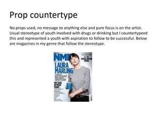 Prop countertype
No props used, no message to anything else and pure focus is on the artist.
Usual stereotype of youth involved with drugs or drinking but I countertypeed
this and represented a youth with aspiration to follow to be successful. Below
are magazines in my genre that follow the stereotype.
 