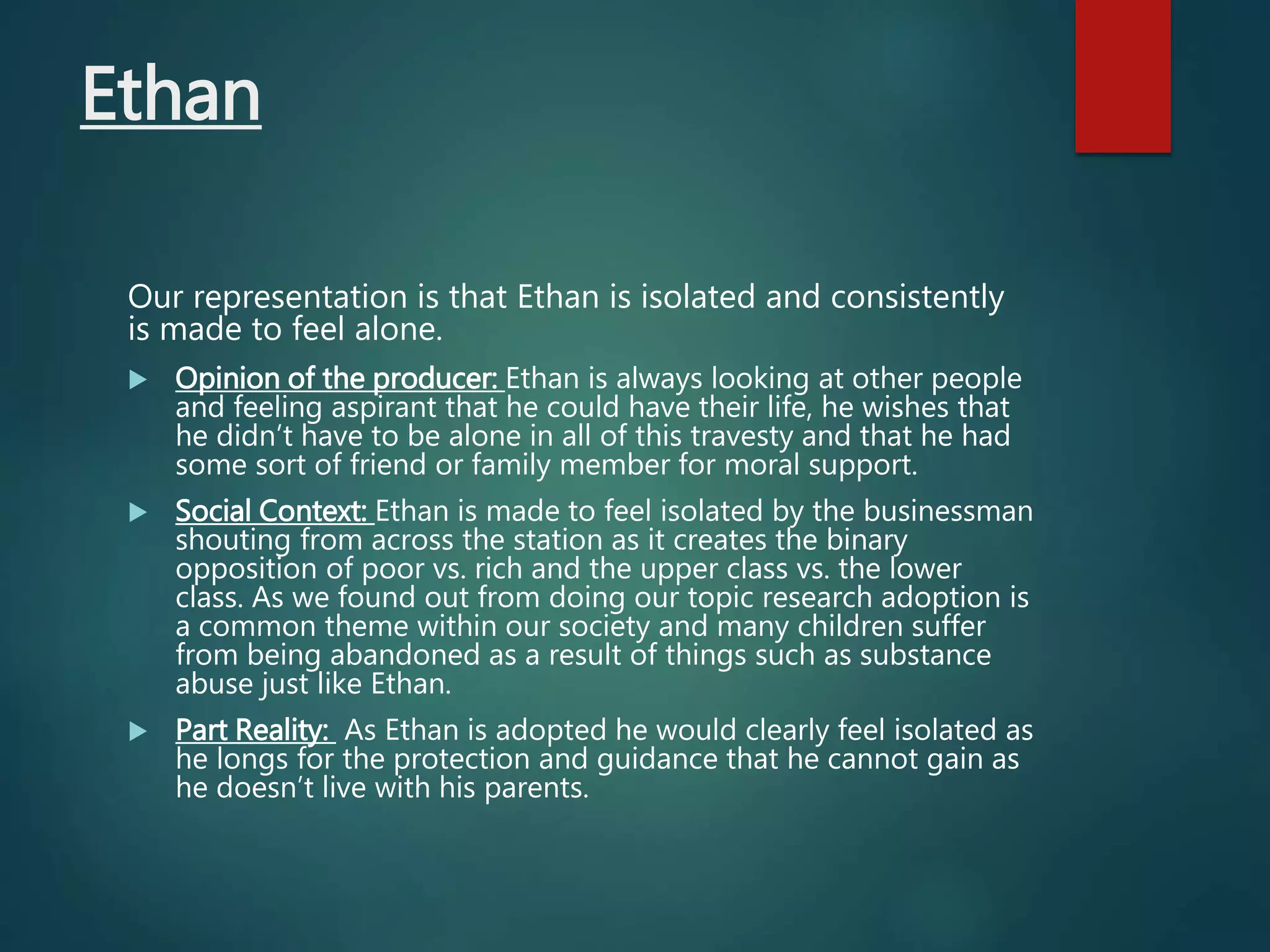 Ethan
Our representation is that Ethan is isolated and consistently
is made to feel alone.
 Opinion of the producer: Ethan is always looking at other people
and feeling aspirant that he could have their life, he wishes that
he didn’t have to be alone in all of this travesty and that he had
some sort of friend or family member for moral support.
 Social Context: Ethan is made to feel isolated by the businessman
shouting from across the station as it creates the binary
opposition of poor vs. rich and the upper class vs. the lower
class. As we found out from doing our topic research adoption is
a common theme within our society and many children suffer
from being abandoned as a result of things such as substance
abuse just like Ethan.
 Part Reality: As Ethan is adopted he would clearly feel isolated as
he longs for the protection and guidance that he cannot gain as
he doesn’t live with his parents.
 
