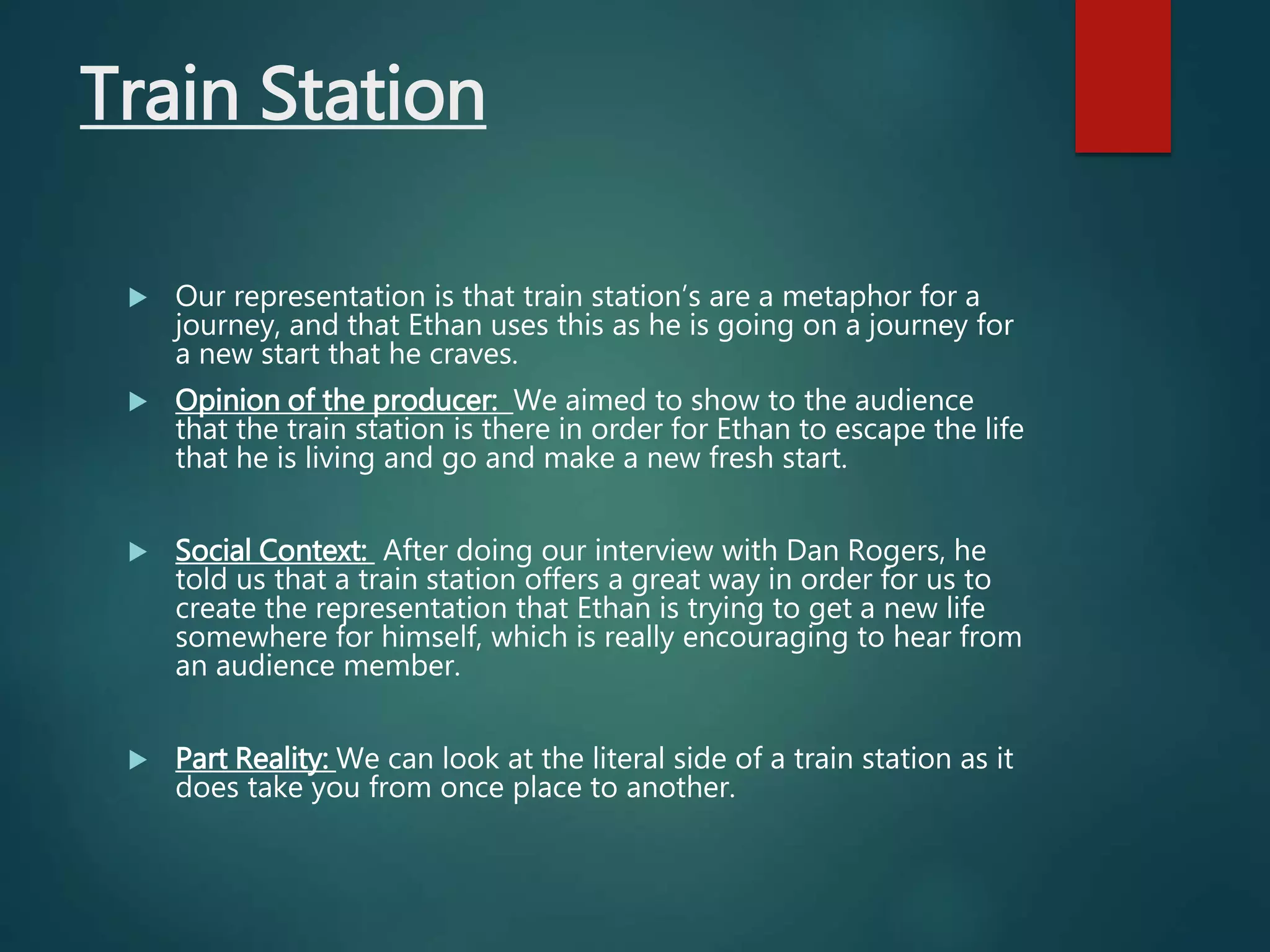 Train Station
 Our representation is that train station’s are a metaphor for a
journey, and that Ethan uses this as he is going on a journey for
a new start that he craves.
 Opinion of the producer: We aimed to show to the audience
that the train station is there in order for Ethan to escape the life
that he is living and go and make a new fresh start.
 Social Context: After doing our interview with Dan Rogers, he
told us that a train station offers a great way in order for us to
create the representation that Ethan is trying to get a new life
somewhere for himself, which is really encouraging to hear from
an audience member.
 Part Reality: We can look at the literal side of a train station as it
does take you from once place to another.
 