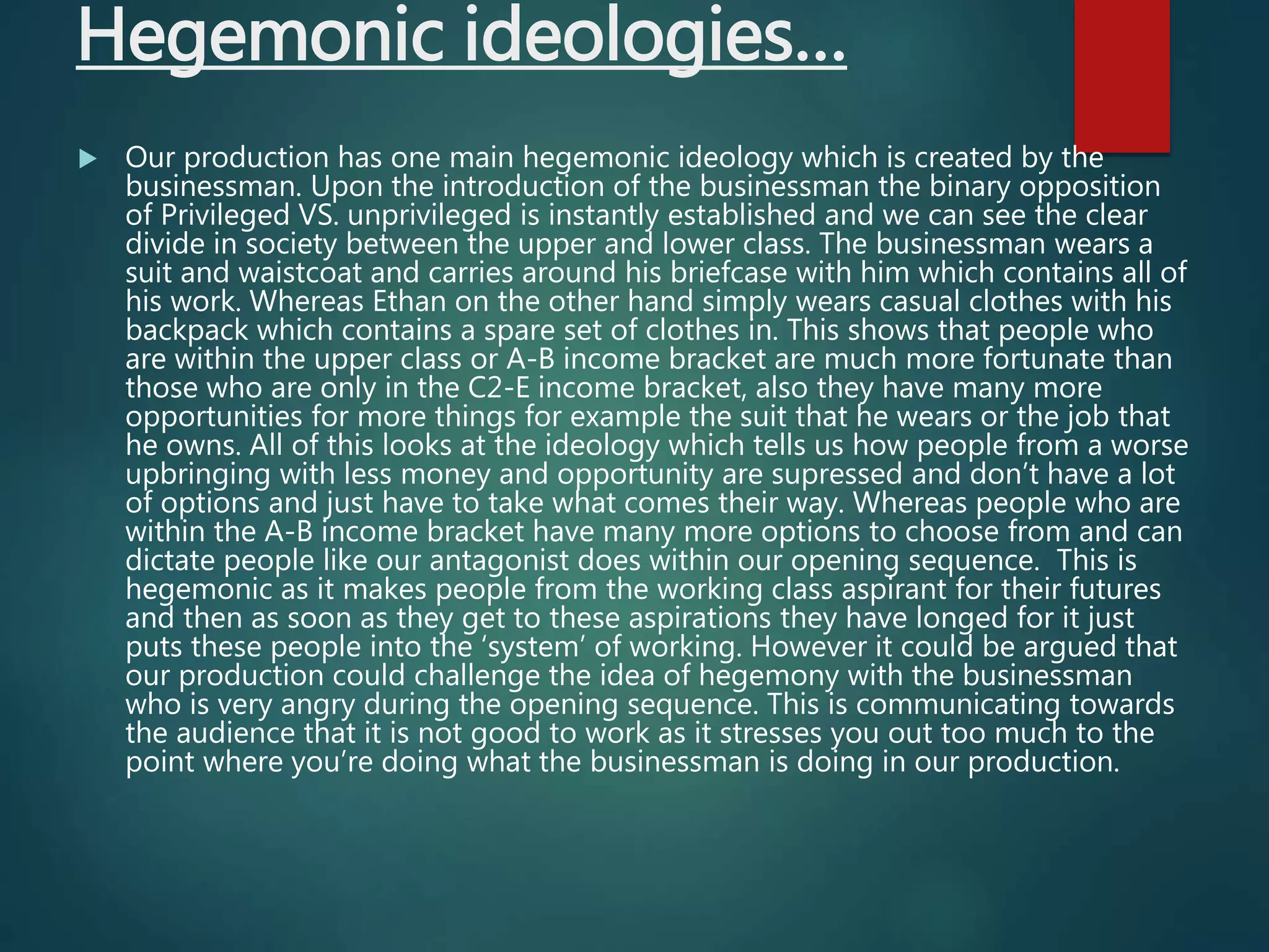 Hegemonic ideologies…
 Our production has one main hegemonic ideology which is created by the
businessman. Upon the introduction of the businessman the binary opposition
of Privileged VS. unprivileged is instantly established and we can see the clear
divide in society between the upper and lower class. The businessman wears a
suit and waistcoat and carries around his briefcase with him which contains all of
his work. Whereas Ethan on the other hand simply wears casual clothes with his
backpack which contains a spare set of clothes in. This shows that people who
are within the upper class or A-B income bracket are much more fortunate than
those who are only in the C2-E income bracket, also they have many more
opportunities for more things for example the suit that he wears or the job that
he owns. All of this looks at the ideology which tells us how people from a worse
upbringing with less money and opportunity are supressed and don’t have a lot
of options and just have to take what comes their way. Whereas people who are
within the A-B income bracket have many more options to choose from and can
dictate people like our antagonist does within our opening sequence. This is
hegemonic as it makes people from the working class aspirant for their futures
and then as soon as they get to these aspirations they have longed for it just
puts these people into the ‘system’ of working. However it could be argued that
our production could challenge the idea of hegemony with the businessman
who is very angry during the opening sequence. This is communicating towards
the audience that it is not good to work as it stresses you out too much to the
point where you’re doing what the businessman is doing in our production.
 