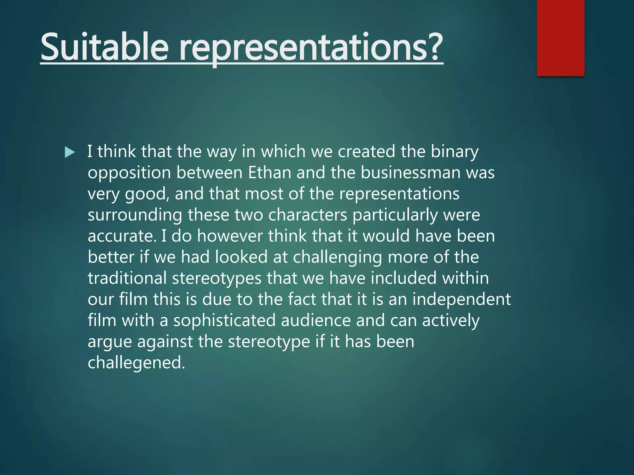 Suitable representations?
 I think that the way in which we created the binary
opposition between Ethan and the businessman was
very good, and that most of the representations
surrounding these two characters particularly were
accurate. I do however think that it would have been
better if we had looked at challenging more of the
traditional stereotypes that we have included within
our film this is due to the fact that it is an independent
film with a sophisticated audience and can actively
argue against the stereotype if it has been
challegened.
 