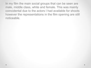 In my film the main social groups that can be seen are
male, middle class, white and female. This was mainly
coincidental due to the actors I had available for shoots
however the representations in the film opening are still
noticeable.
 