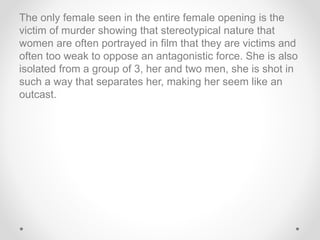 The only female seen in the entire female opening is the
victim of murder showing that stereotypical nature that
women are often portrayed in film that they are victims and
often too weak to oppose an antagonistic force. She is also
isolated from a group of 3, her and two men, she is shot in
such a way that separates her, making her seem like an
outcast.
 