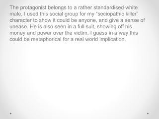 The protagonist belongs to a rather standardised white
male, I used this social group for my “sociopathic killer”
character to show it could be anyone, and give a sense of
unease. He is also seen in a full suit, showing off his
money and power over the victim. I guess in a way this
could be metaphorical for a real world implication.
 