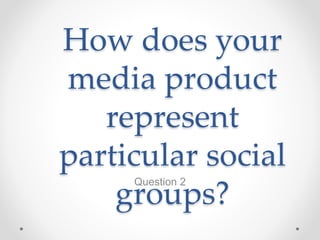 How does your
media product
represent
particular social
groups?
Question 2
 