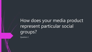 How does your media product
represent particular social
groups?
Question 2
 
