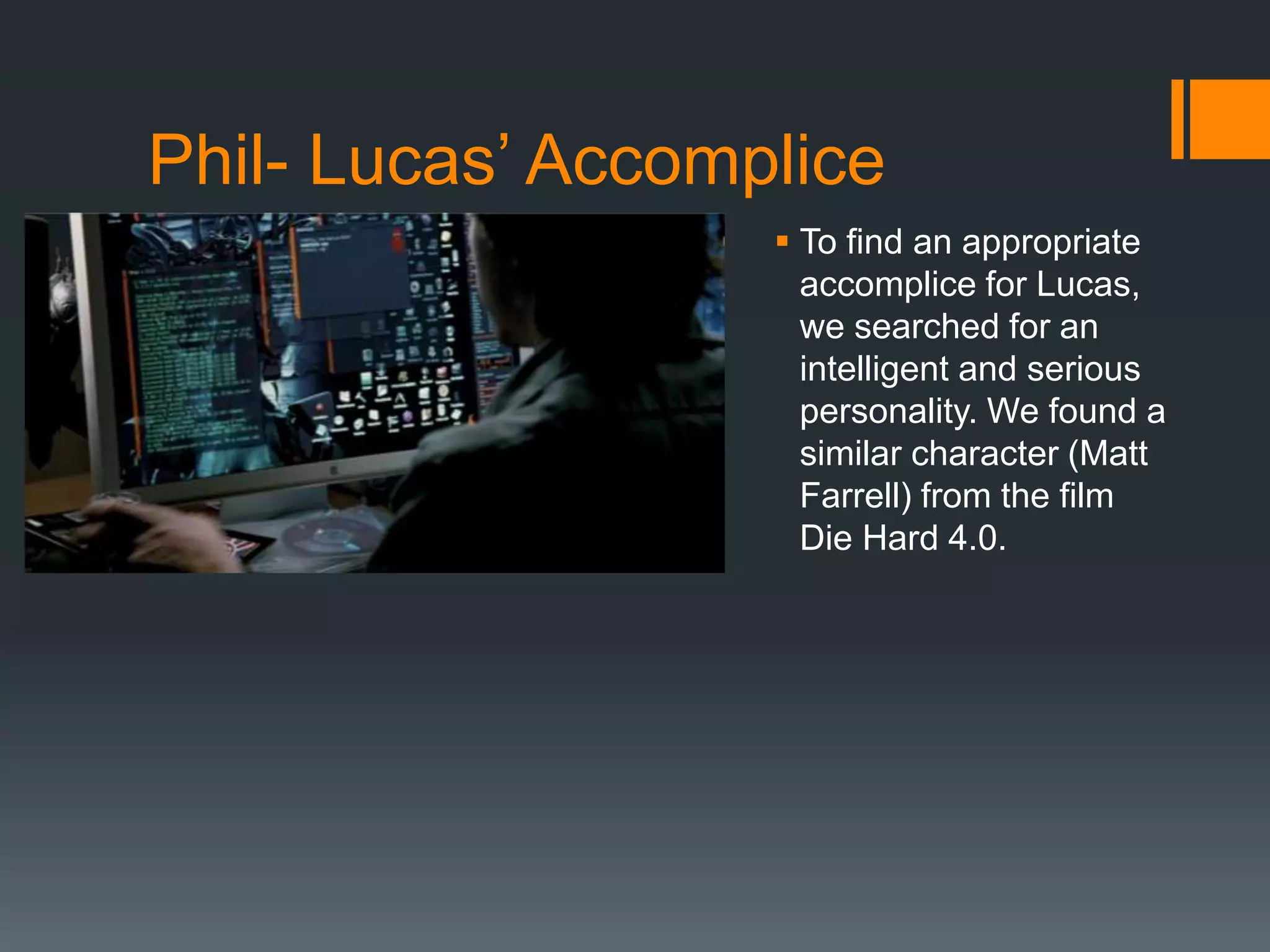 Phil- Lucas’ Accomplice
 To find an appropriate
accomplice for Lucas,
we searched for an
intelligent and serious
personality. We found a
similar character (Matt
Farrell) from the film
Die Hard 4.0.
 