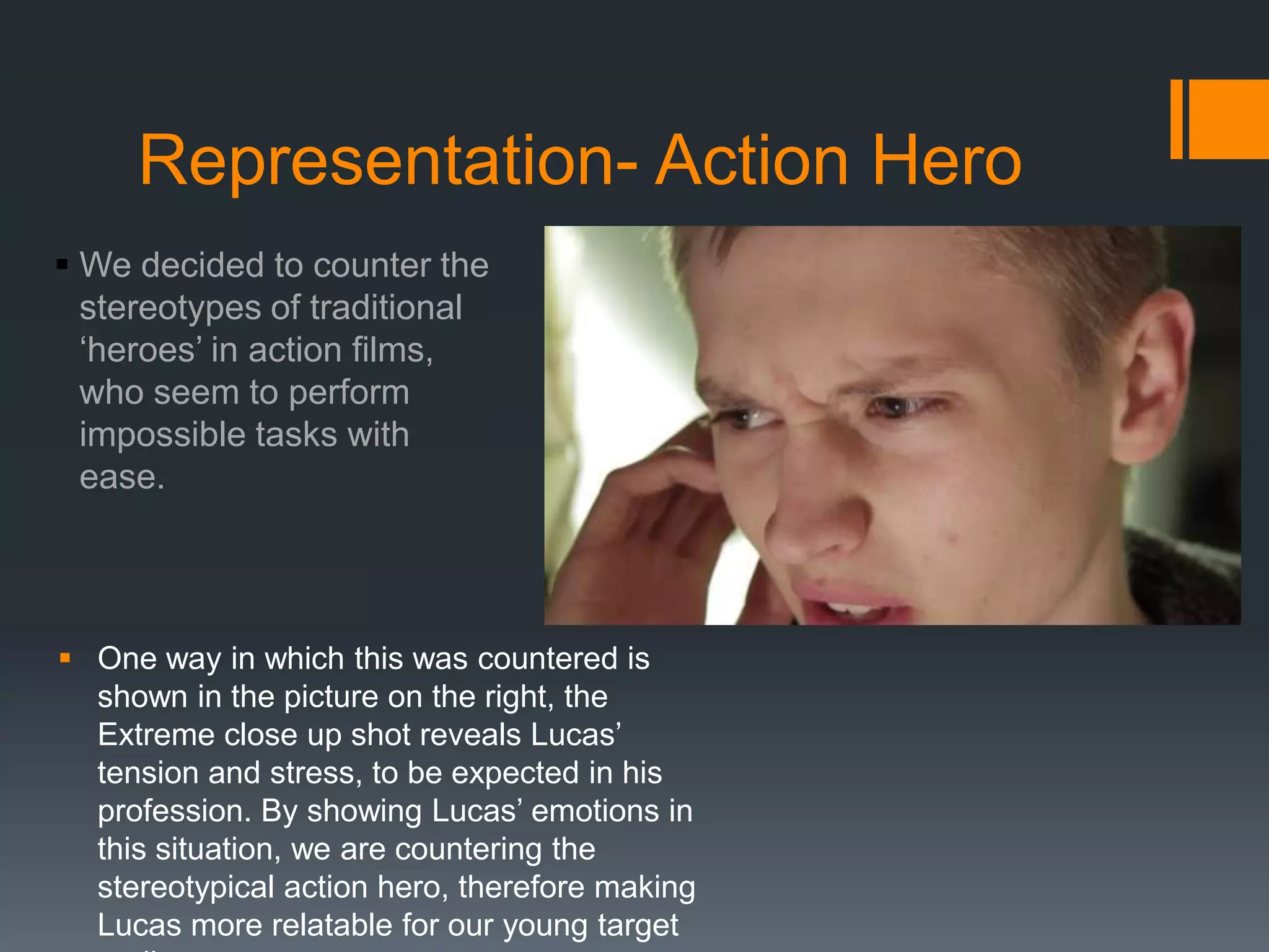 Representation- Action Hero
 We decided to counter the
stereotypes of traditional
‘heroes’ in action films,
who seem to perform
impossible tasks with
ease.
 One way in which this was countered is
shown in the picture on the right, the
Extreme close up shot reveals Lucas’
tension and stress, to be expected in his
profession. By showing Lucas’ emotions in
this situation, we are countering the
stereotypical action hero, therefore making
Lucas more relatable for our young target
 