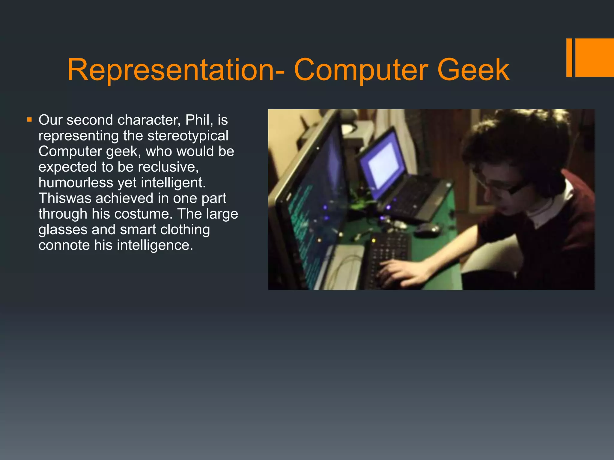 Representation- Computer Geek
 Our second character, Phil, is
representing the stereotypical
Computer geek, who would be
expected to be reclusive,
humourless yet intelligent.
Thiswas achieved in one part
through his costume. The large
glasses and smart clothing
connote his intelligence.
 