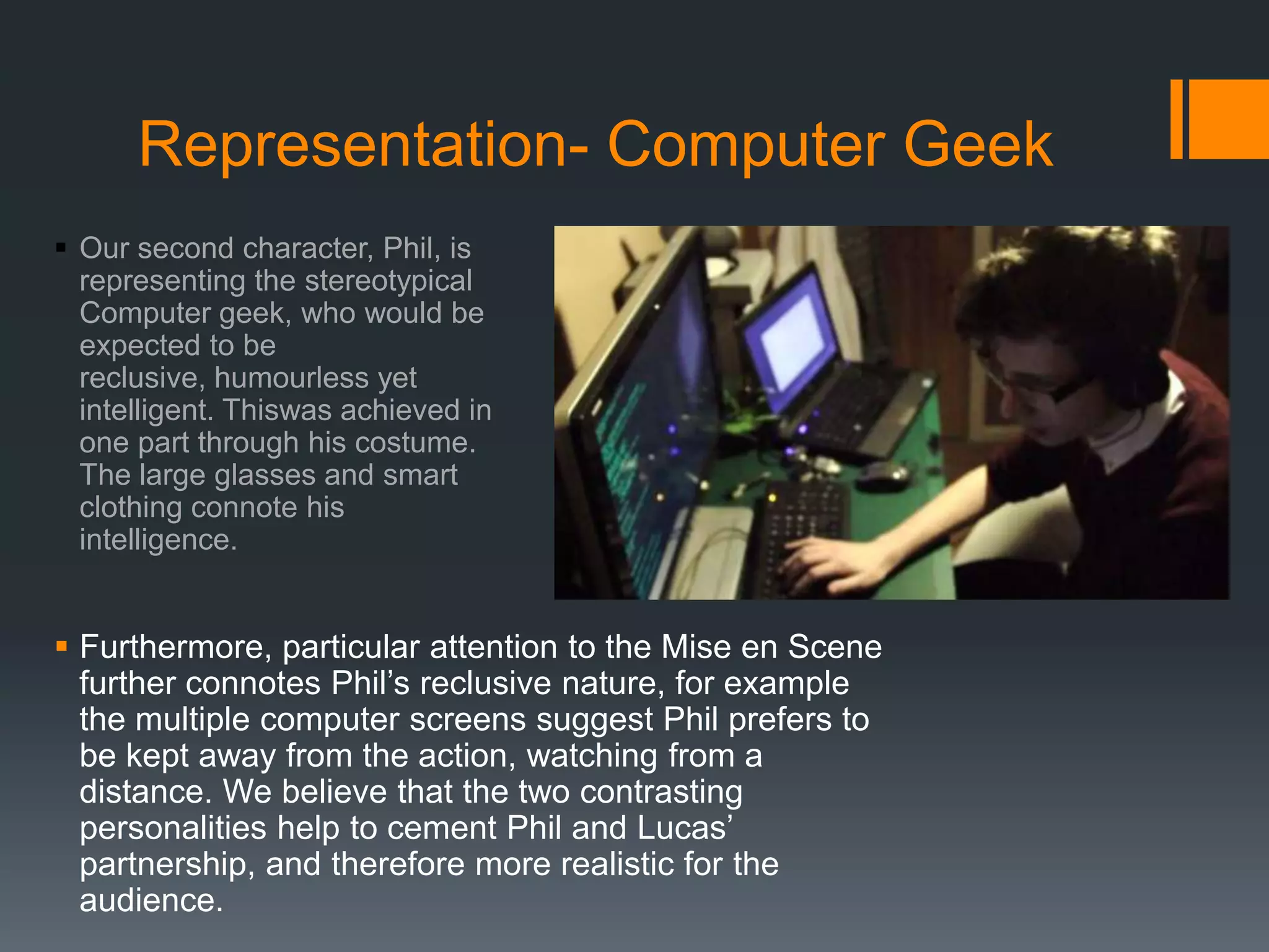 Representation- Computer Geek
 Our second character, Phil, is
representing the stereotypical
Computer geek, who would be
expected to be
reclusive, humourless yet
intelligent. Thiswas achieved in
one part through his costume.
The large glasses and smart
clothing connote his
intelligence.
 Furthermore, particular attention to the Mise en Scene
further connotes Phil’s reclusive nature, for example
the multiple computer screens suggest Phil prefers to
be kept away from the action, watching from a
distance. We believe that the two contrasting
personalities help to cement Phil and Lucas’
partnership, and therefore more realistic for the
audience.
 