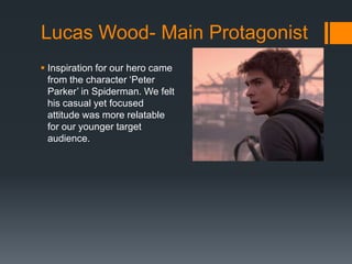 Lucas Wood- Main Protagonist
 Inspiration for our hero came
from the character ‘Peter
Parker’ in Spiderman. We felt
his casual yet focused
attitude was more relatable
for our younger target
audience.
 
