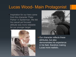 Lucas Wood- Main Protagonist
 Inspiration for our hero came
from the character ‘Peter
Parker’ in Spiderman. We felt
his casual yet focused
attitude was more relatable
for our younger target
audience.
 Our character reflects these
attributes, but also
demonstrates his experience
in his field, therefore making
Lucas more realistic.
 