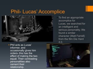 Phil- Lucas’ Accomplice
 To find an appropriate
accomplice for
Lucas, we searched for
an intelligent and
serious personality. We
found a similar
character (Matt Farrell)
from the film Die Hard
4.0.
 Phil acts as Lucas’
informer, and
occasionally gives him
orders- this has the
effect of making the two
equal. Their contrasting
personalities also
cement their
relationship.
 