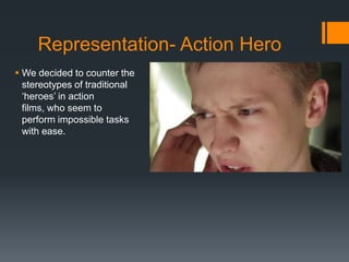 Representation- Action Hero
 We decided to counter the
stereotypes of traditional
‘heroes’ in action
films, who seem to
perform impossible tasks
with ease.
 