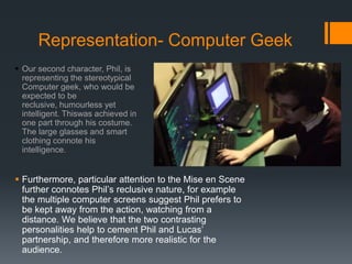 Representation- Computer Geek
 Our second character, Phil, is
representing the stereotypical
Computer geek, who would be
expected to be
reclusive, humourless yet
intelligent. Thiswas achieved in
one part through his costume.
The large glasses and smart
clothing connote his
intelligence.
 Furthermore, particular attention to the Mise en Scene
further connotes Phil’s reclusive nature, for example
the multiple computer screens suggest Phil prefers to
be kept away from the action, watching from a
distance. We believe that the two contrasting
personalities help to cement Phil and Lucas’
partnership, and therefore more realistic for the
audience.
 