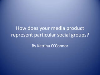 How does your media product
represent particular social groups?
         By Katrina O’Connor
 