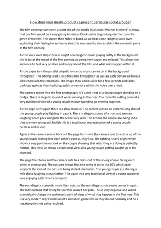 How does your media product represent particular social groups?
The film opening starts with a short clip of the media institution ‘Warner Brothers’ to show
that our film would be a very glossy American blockbuster to go alongside the romantic
genre of the film. The screen then fades to black as we hear a non-diegetic voice over
explaining their feeling for someone else; this was used to also establish the romantic genre
of the film opening.

As the voice over stops there is a light non-diegetic music playing softly in the background,
this is to set the mood of the film opening as being very happy and relaxed. This allows the
audience to feel very positive and happy about the film and what may happen within it.

As the pages turn the parallel diegetic romantic music carries on in the background
throughout. The editing used is also the same throughout as we see each picture we have a
slow zoom into the scrapbook. The image then comes alive for a few seconds and fades
back out again as if each photograph is a memory within this voice overs head.

The camera zooms into the first photograph; it’s a mid-shot of a young couple standing on a
bridge. There is diegetic sound of water moving in the river. The romantic setting created a
very traditional view of a young couple in love spending an evening together.

As the page turns again there is a slow zoom in. The camera cuts to an extreme long shot of
the young couple play fighting in a park. There is diegetic sound of a man and woman
laughing which goes alongside the scene very well. The actions the couple are doing show
they are very young and foolish this is a traditional representation of a young couple
careless and in love.

Again as the camera zooms back out the page turns and the camera cuts to a close up of the
young couple looking into each other’s eyes as they kiss. The lighting is very bright which
shows a very positive outlook on the couple showing that what they are doing is perfectly
normal. This close up shows a traditional view of a young couple getting caught up in the
moment.

The page then turns and the camera cuts to a mid-shot of the young couple facing each
other in arestaurant. The costume shows that the scene is set in the 60’s which again
supports the idea of the pictures being distant memories. The young couple are sharing a
milk shake laughing at each other. This again in a very traditional view of a young couple in
love enjoying each other’s company.

The non-diegetic romantic music then cuts, as the non-diegetic voice-over comes in again.
The lady explains that losing her partner wasn’t her plan. This is very negative and would
dramatically change the audience’s point of view of what may happen in the film now. This
is a very modern representation of a romantic genre film as they do not normally end on a
negativepoint not being resolved.
 