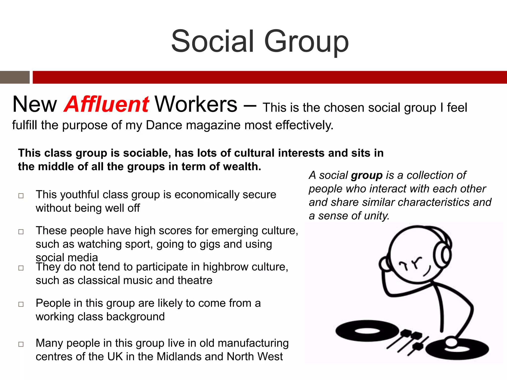 Social Group
New Affluent Workers – This is the chosen social group I feel
fulfill the purpose of my Dance magazine most effectively.
 This youthful class group is economically secure
without being well off
 These people have high scores for emerging culture,
such as watching sport, going to gigs and using
social media
 They do not tend to participate in highbrow culture,
such as classical music and theatre
 People in this group are likely to come from a
working class background
 Many people in this group live in old manufacturing
centres of the UK in the Midlands and North West
A social group is a collection of
people who interact with each other
and share similar characteristics and
a sense of unity.
This class group is sociable, has lots of cultural interests and sits in
the middle of all the groups in term of wealth.
 