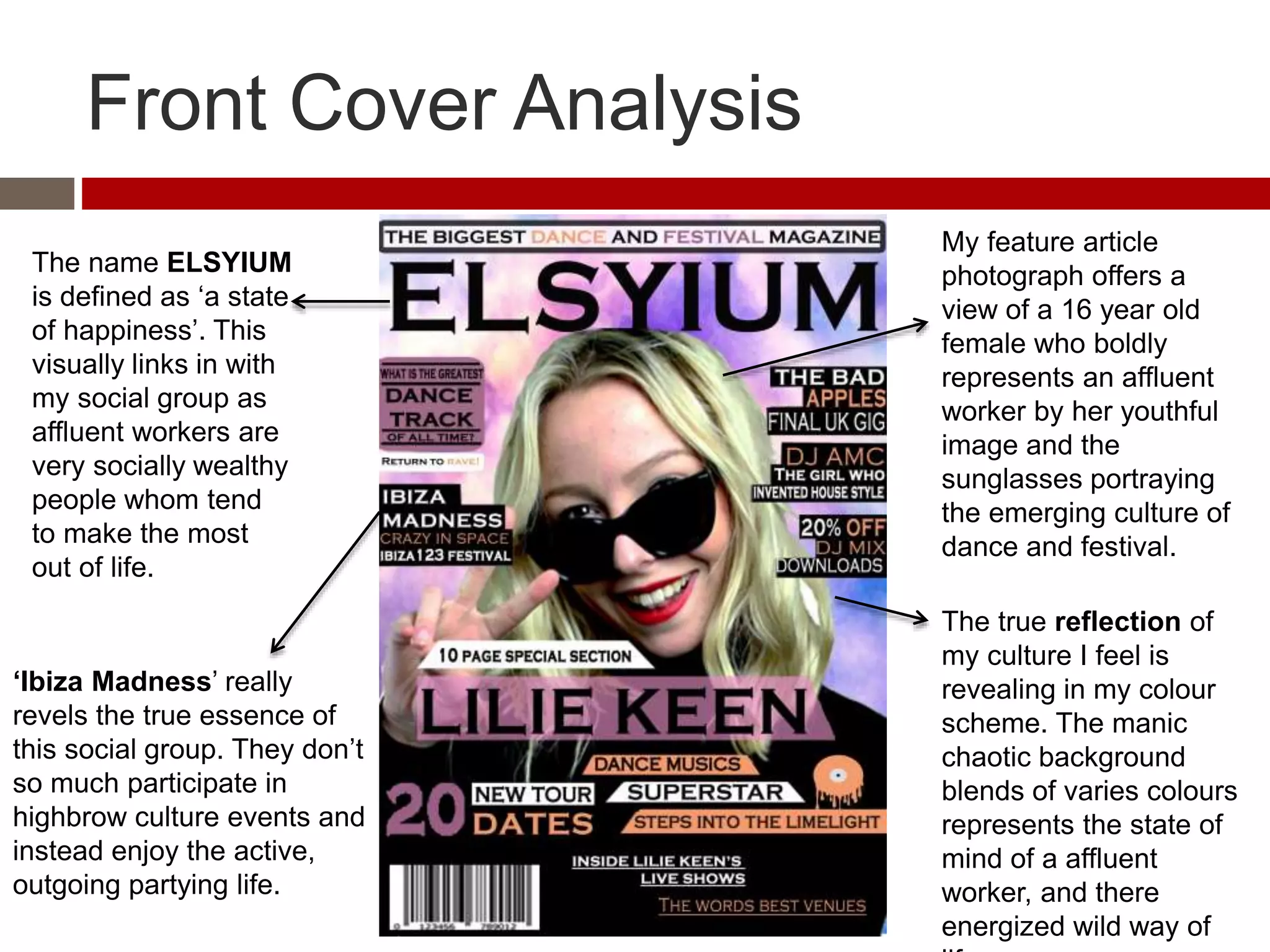 Front Cover Analysis
My feature article
photograph offers a
view of a 16 year old
female who boldly
represents an affluent
worker by her youthful
image and the
sunglasses portraying
the emerging culture of
dance and festival.
The name ELSYIUM
is defined as ‘a state
of happiness’. This
visually links in with
my social group as
affluent workers are
very socially wealthy
people whom tend
to make the most
out of life.
‘Ibiza Madness’ really
revels the true essence of
this social group. They don’t
so much participate in
highbrow culture events and
instead enjoy the active,
outgoing partying life.
The true reflection of
my culture I feel is
revealing in my colour
scheme. The manic
chaotic background
blends of varies colours
represents the state of
mind of a affluent
worker, and there
energized wild way of
 