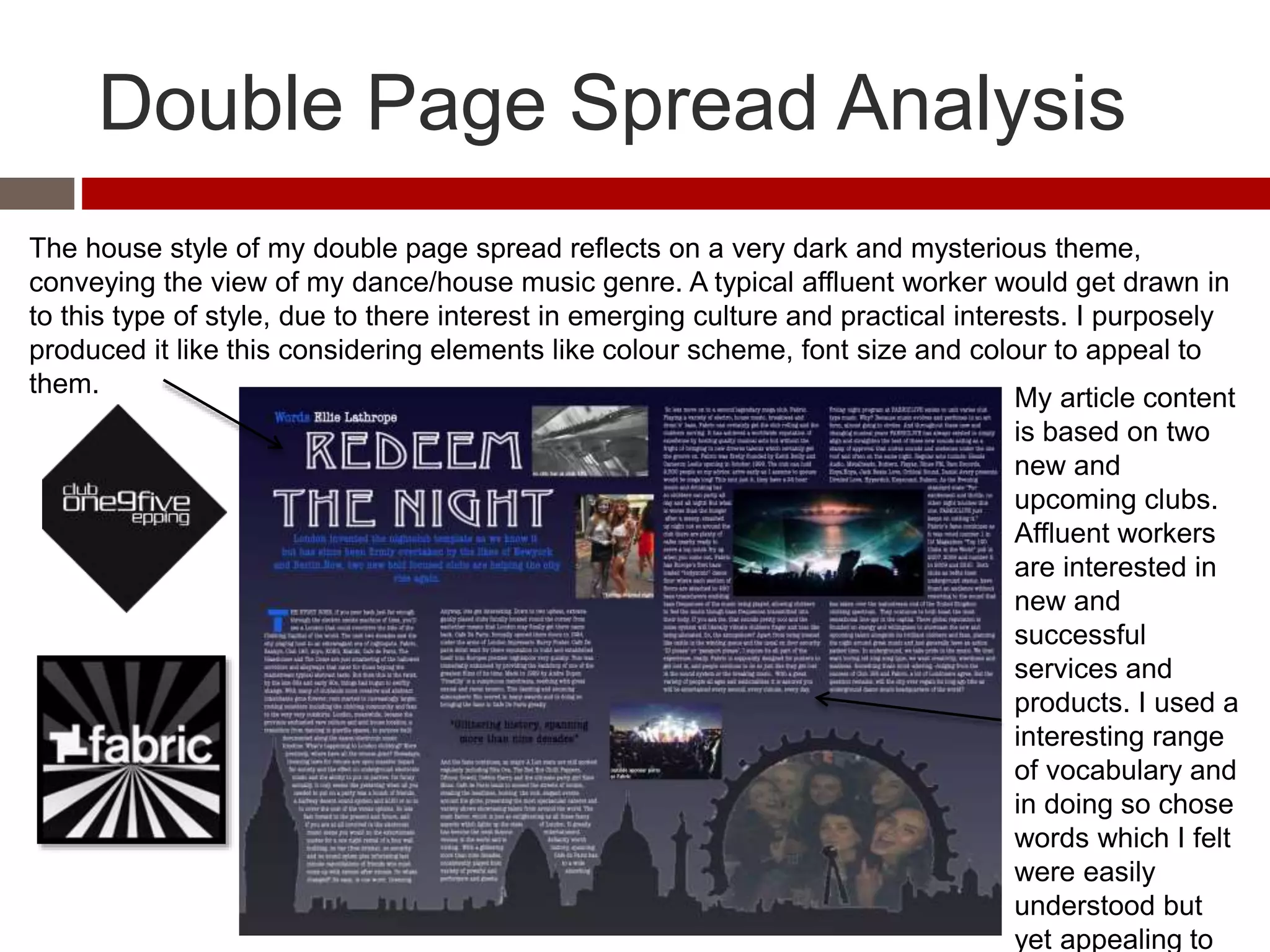 Double Page Spread Analysis
The house style of my double page spread reflects on a very dark and mysterious theme,
conveying the view of my dance/house music genre. A typical affluent worker would get drawn in
to this type of style, due to there interest in emerging culture and practical interests. I purposely
produced it like this considering elements like colour scheme, font size and colour to appeal to
them.
My article content
is based on two
new and
upcoming clubs.
Affluent workers
are interested in
new and
successful
services and
products. I used a
interesting range
of vocabulary and
in doing so chose
words which I felt
were easily
understood but
yet appealing to
 