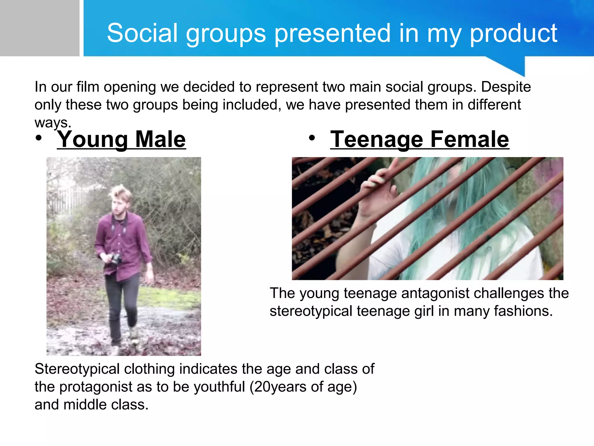 Social groups presented in my product
• Young Male • Teenage Female
In our film opening we decided to represent two main social groups. Despite
only these two groups being included, we have presented them in different
ways.
Stereotypical clothing indicates the age and class of
the protagonist as to be youthful (20years of age)
and middle class.
The young teenage antagonist challenges the
stereotypical teenage girl in many fashions.
 