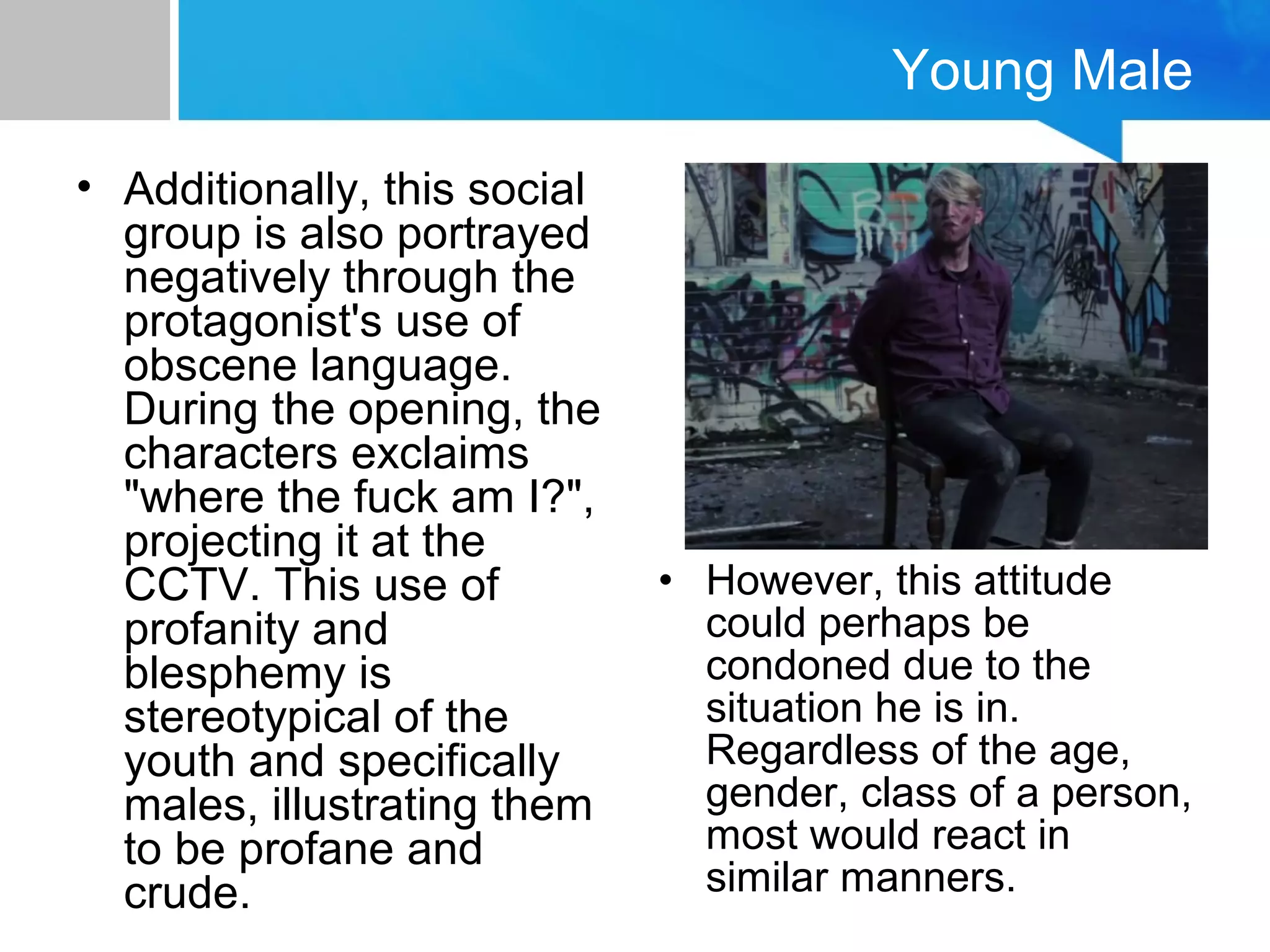 Young Male
• Additionally, this social
group is also portrayed
negatively through the
protagonist's use of
obscene language.
During the opening, the
characters exclaims
"where the fuck am I?",
projecting it at the
CCTV. This use of
profanity and
blesphemy is
stereotypical of the
youth and specifically
males, illustrating them
to be profane and
crude.
• However, this attitude
could perhaps be
condoned due to the
situation he is in.
Regardless of the age,
gender, class of a person,
most would react in
similar manners.
 