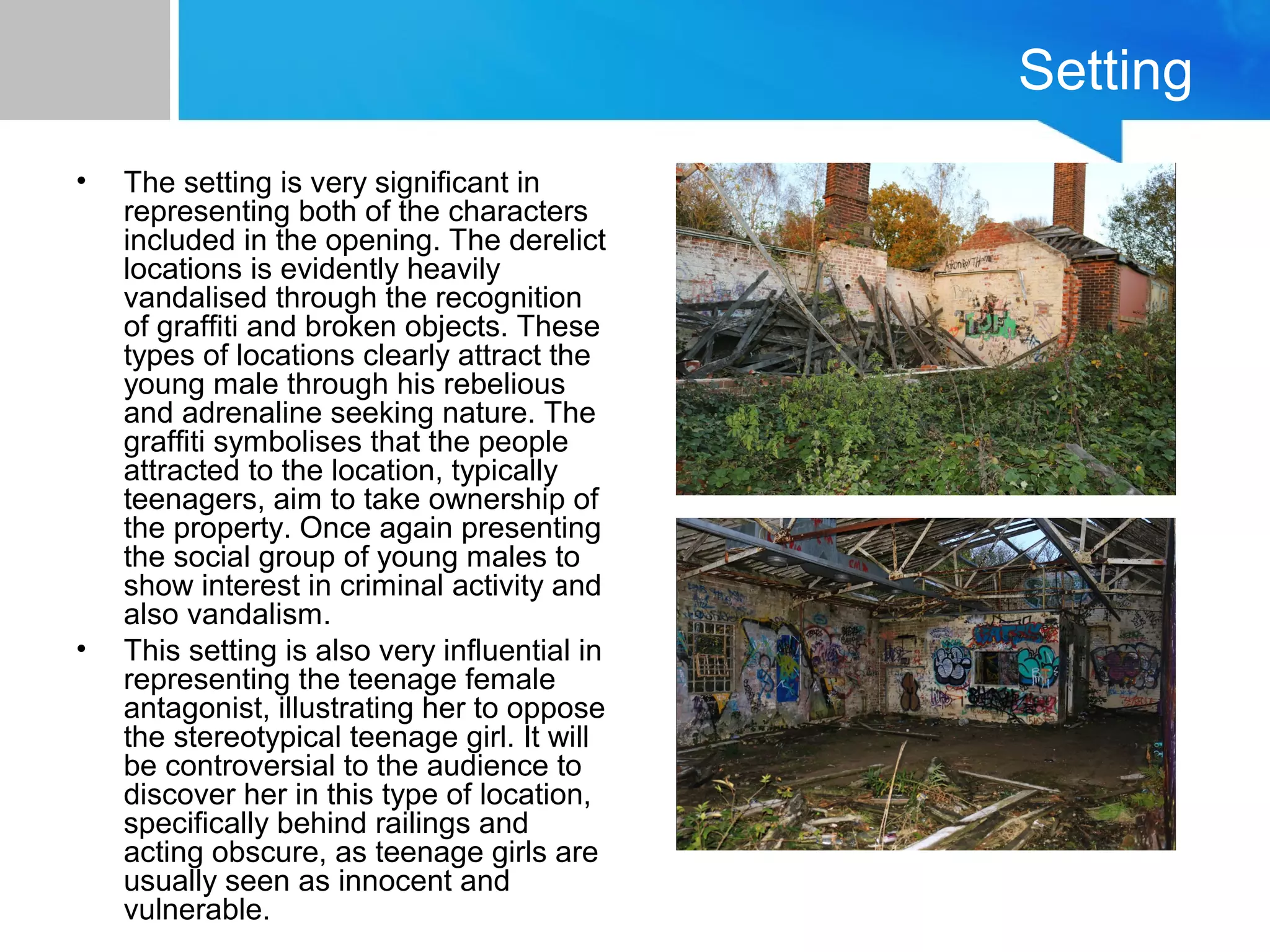 Setting
• The setting is very significant in
representing both of the characters
included in the opening. The derelict
locations is evidently heavily
vandalised through the recognition
of graffiti and broken objects. These
types of locations clearly attract the
young male through his rebelious
and adrenaline seeking nature. The
graffiti symbolises that the people
attracted to the location, typically
teenagers, aim to take ownership of
the property. Once again presenting
the social group of young males to
show interest in criminal activity and
also vandalism.
• This setting is also very influential in
representing the teenage female
antagonist, illustrating her to oppose
the stereotypical teenage girl. It will
be controversial to the audience to
discover her in this type of location,
specifically behind railings and
acting obscure, as teenage girls are
usually seen as innocent and
vulnerable.
 