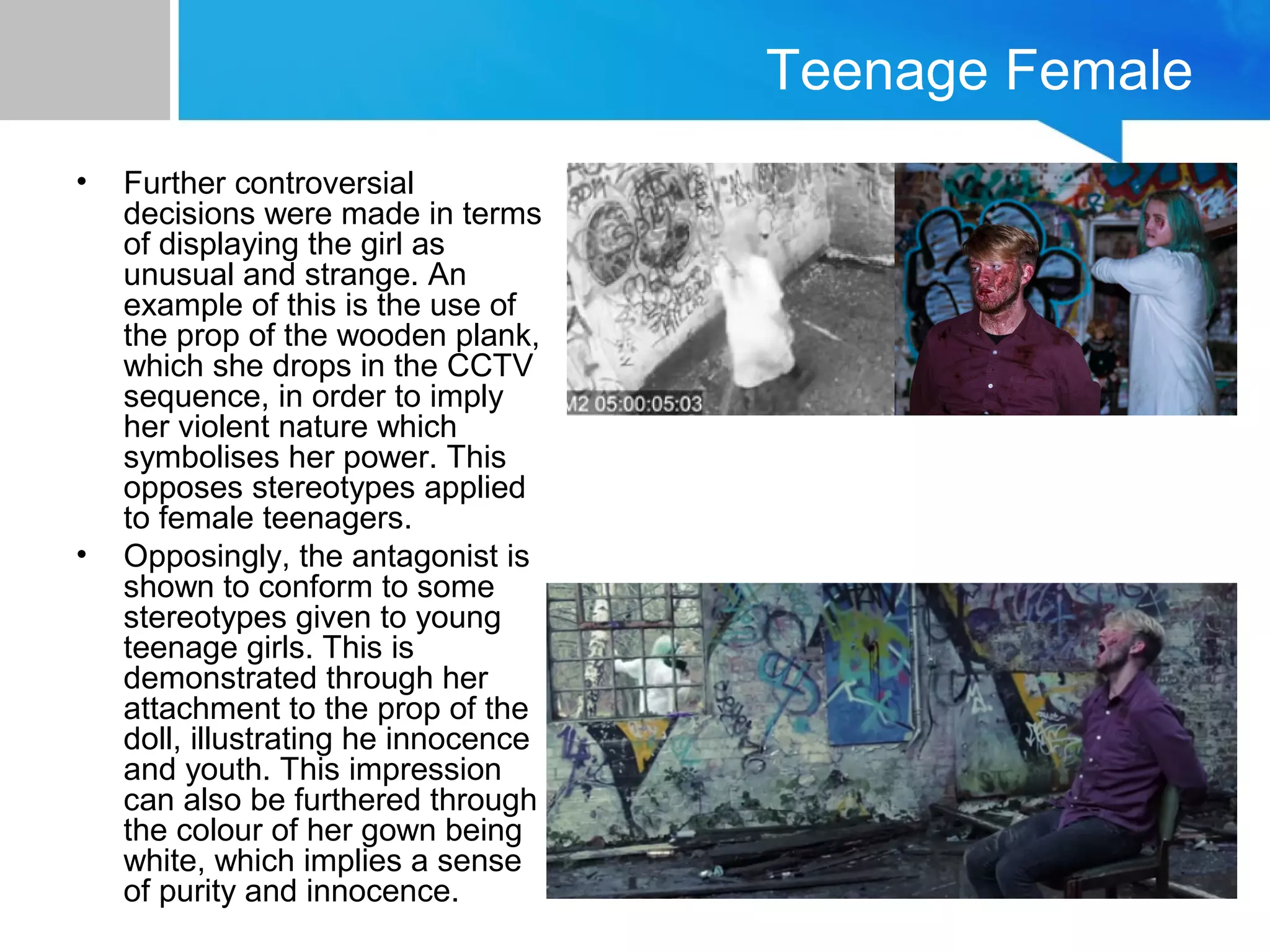 Teenage Female
• Further controversial
decisions were made in terms
of displaying the girl as
unusual and strange. An
example of this is the use of
the prop of the wooden plank,
which she drops in the CCTV
sequence, in order to imply
her violent nature which
symbolises her power. This
opposes stereotypes applied
to female teenagers.
• Opposingly, the antagonist is
shown to conform to some
stereotypes given to young
teenage girls. This is
demonstrated through her
attachment to the prop of the
doll, illustrating he innocence
and youth. This impression
can also be furthered through
the colour of her gown being
white, which implies a sense
of purity and innocence.
 