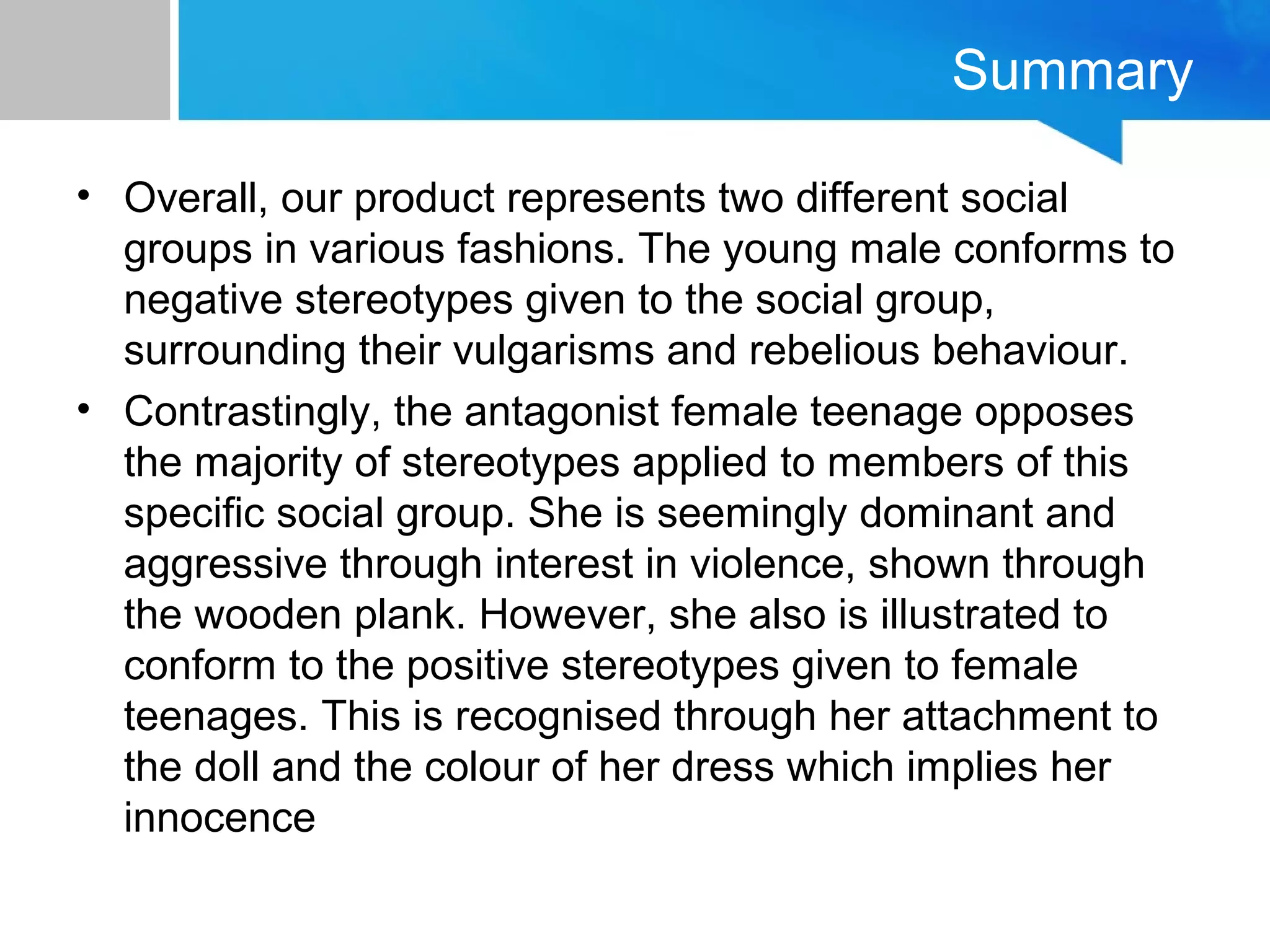 Summary
• Overall, our product represents two different social
groups in various fashions. The young male conforms to
negative stereotypes given to the social group,
surrounding their vulgarisms and rebelious behaviour.
• Contrastingly, the antagonist female teenage opposes
the majority of stereotypes applied to members of this
specific social group. She is seemingly dominant and
aggressive through interest in violence, shown through
the wooden plank. However, she also is illustrated to
conform to the positive stereotypes given to female
teenages. This is recognised through her attachment to
the doll and the colour of her dress which implies her
innocence
 