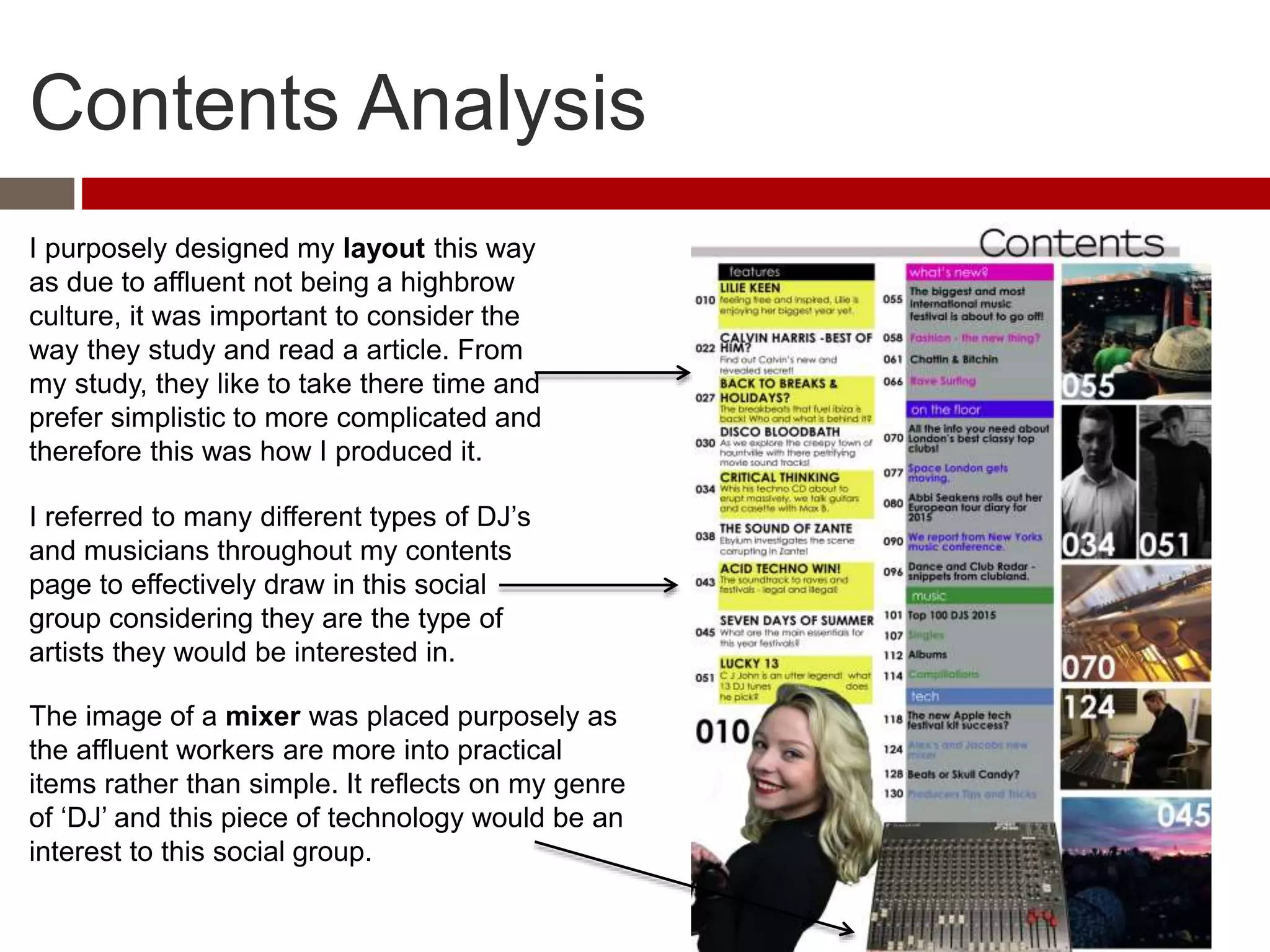 Contents Analysis
The image of a mixer was placed purposely as
the affluent workers are more into practical
items rather than simple. It reflects on my genre
of ‘DJ’ and this piece of technology would be an
interest to this social group.
I purposely designed my layout this way
as due to affluent not being a highbrow
culture, it was important to consider the
way they study and read a article. From
my study, they like to take there time and
prefer simplistic to more complicated and
therefore this was how I produced it.
I referred to many different types of DJ’s
and musicians throughout my contents
page to effectively draw in this social
group considering they are the type of
artists they would be interested in.
 